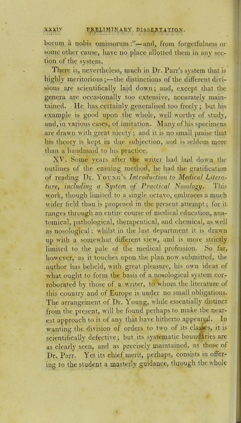 XX$jv TRlllMINA.It.Y DJSSXJIT.ATIO,N. borum h nobis omissorum:—and, from forgctfulness or some other cause, have no place allotted them in any sec- tion of the system. There is, nevertheless, much in Dr. Parr's svstem that is highly meritorious;—the distinctions of the different divi- sions are scientifically laid down; and, except that the genera are occasionally too extensive, accurately main- tained. He has certainly generalised too freely ; but his example is good upon the whole, well worthy of study, and, in various cases, of imitation. Many of his specimens are drawn with great nicety ; and it is no small praise that his theory js kept in due subjection, and is seldom more than a handmaid to his practice. XV. Some years after the writer had laid down the outlines of the ensuing method, he had the gratification of reading Dr. Young's Introduction to Medical Litera- ture, including a System of Practical Nosology. This work, though limited to a single octavo, embraces a much wider field than is proposed in the present attempt; for it ranges through an entire course of medical education, ana- tomical, pathological, therapeutical, and chemical, as well as nosological: whilst in the last department it is drawn up with a somewhat different view, and is more strictly limited to the pale of the medical profession. So far, however, as it touches upon the plan now submitted, the author has beheld, with great pleasure, his own ideas of what ought to form the basis of a nosological system corr- oborated by those of a writer, to whom the literature of this country and of Europe is under no small obligations. The arrangement of Dr. Young, while essentially distinct from the present, will be found perhaps to make the near- est approach to it of any that have hitherto appeared. In wanting the division of orders to two of its clashes, it is scientifically defective; but its systematic boundaries are as clearly seen, and as precisely maintained, as those of Dr. Parr. Yet its chief merit, perhaps, consists in offer- ing to the student a masterly guidance, through the whole