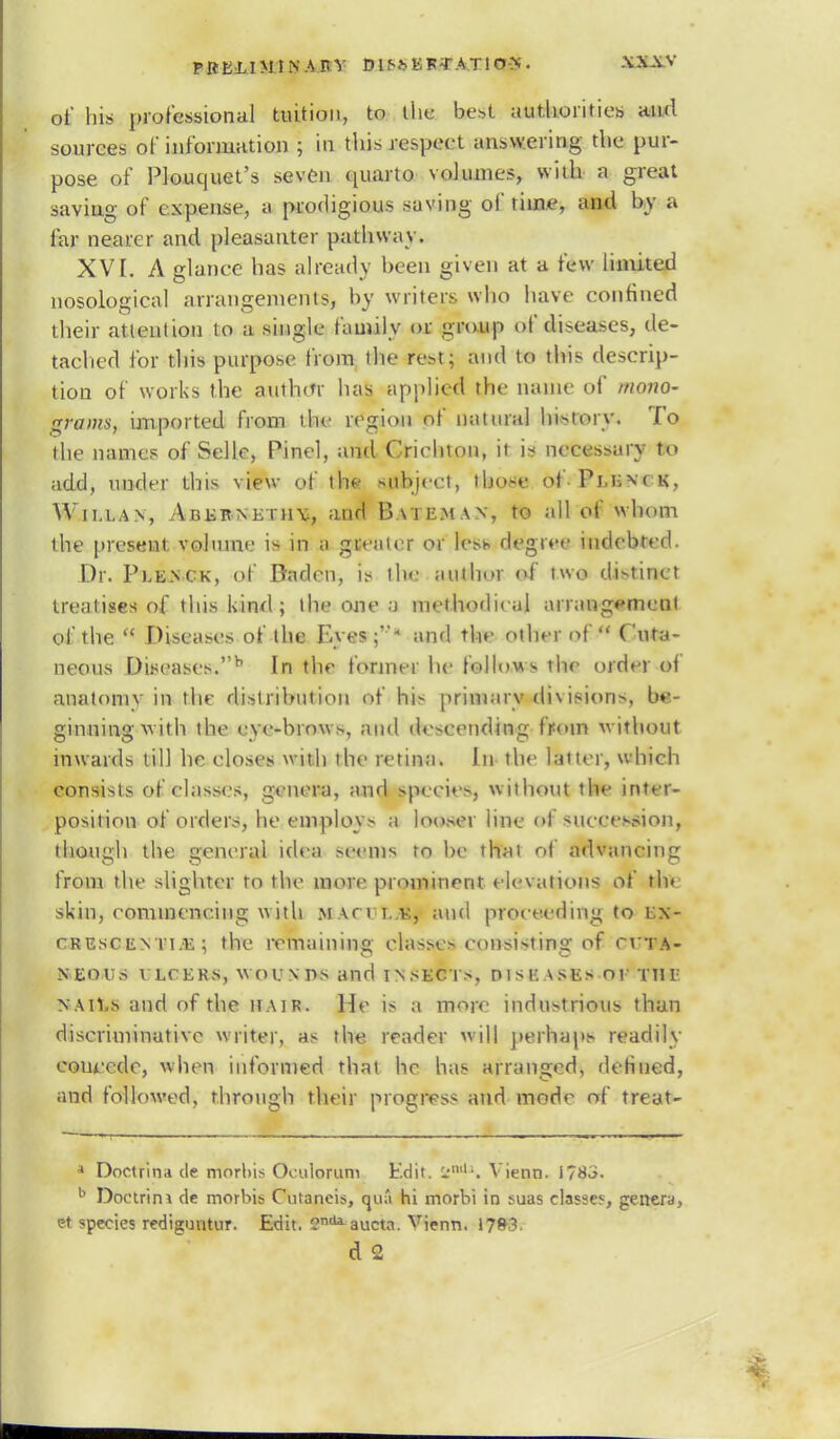 of his professional tuition, to tike best authorities and sources of information ; in this respect answering the pur- pose of Plouquet's seven quarto volumes with a great saving of expense, a prodigious saving of time, and by a far nean r and pleasauter pathway. XVI. A glance has already been given at a few limited nosological arrangements, by writers who have confined their attention to a single family or group of diseases, de- tached for this purpose from the rest; and to this descrip- tion of works the author has applied the name of /nano- grams, imported from the region of natural history. To the names of Selle, Pinel, and Crichton, it is necessary t,» add, under this view of the subject, those of Pm;\< k. Willan, Abebnethy, and Bateman, to all of whom the present volume is in a greater or les* degree indebted Dr. Ple.nck, of Baden, is tine author of two distinct treatises of this kind; the one a methodical arrangement of the  Diseases of lite Eyes;- and the other of Cuta- neous Diseases.h In the former he follows the order of anatomy in the distribution of his primary di\isions, be- ginning with the eye-brows, and descending from without inwards till he closes with the retina. In the latter, which consists of classes, genera, and species, without the inter- position of orders, he employs a looser line of succession, though the general idea seems ro be that of advancing from the slighter to the more prominent elevations of th» skin, commencing w ith macii.,k, and proceeding to>Bjfr- crescenti.e; the remaining classes consisting of cvta- MEOWS VLCERS, WOUNDS and INSECTS, DISEASES or Till n AH.s and of the hair. He is a more industrious than discriminative writer, as the reader will perhaps readily concede, when informed that he has arranged, defined, and followed, through their progress and mode of treat- • Doctrina de mnrliis Oculorum Edit. l,ml1. Vienn. i?8J. b Doctrini clc morhis Cutaneis, huS hi morhi in suas classes genera, t?t species rediguutur. Edit. endaaucta. Vienn. \ JB3. d 2