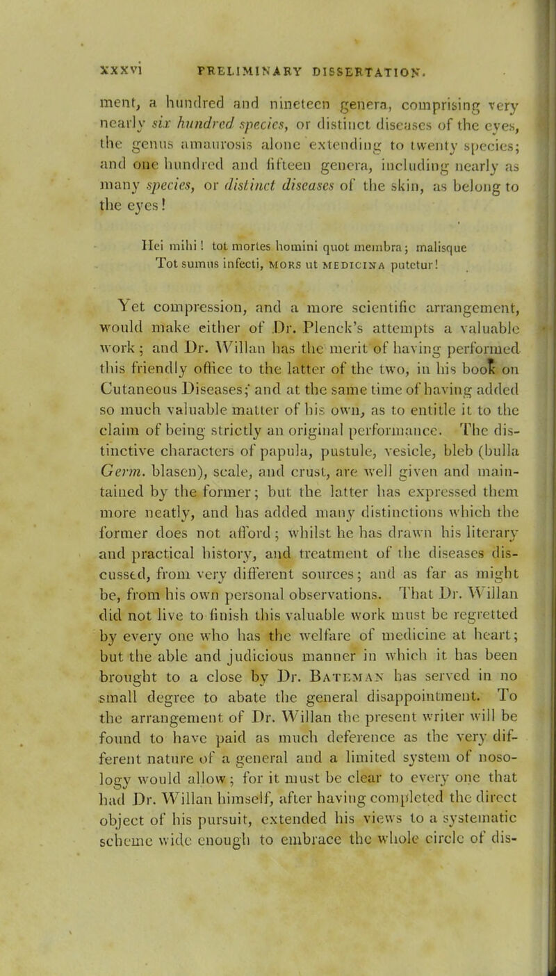 ment, a hundred and nineteen genera, comprising very nearly six hundred species, or distinct diseases of the eves, the genus amaurosis alone extending to twenty species; and one hundred and lit'teen genera, including nearly as many species, or distinct diseases of the skin, as belong to the eyes! Hei mihi! tot mortes homini quot membra; malisque Tot sumns infecti, mors ut medicina putctur! \ et compression, and a more scientific arrangement, would make either of .Dr. Plenck's attempts a valuable work ; and Dr. Willan has the merit of having performed this friendly office to the latter of the two, in his boot- on Cutaneous Diseases;' and at the same time of having added so much valuable matter of his own, as to entitle it to the claim of being strictly an original performance. The dis- tinctive characters of papula, pustule, vesicle, bleb (bulla Germ, blasen), scale, and crust, are well given and main- tained by the former; but the latter has expressed them more neatly, and has added many distinctions which the former does not afford; whilst he has drawn his literary and practical history, and treatment of the diseases dis- cussed, from very different sources; and as far as might be, from his own personal observations. That Dr. Y\ illan did not live to finish this valuable work must be regretted by every one who has the welfare of medicine at heart; but the able and judicious manner in which it has been brought to a close by Dr. Bateman has served in no small degree to abate the general disappointment. To the arrangement of Dr. Willan the present writer will be found to have paid as much deference as the very dif- ferent nature of a general and a limited system of noso- logy would allow; for it must be clear to every one that had Dr. Willan himself, after having completed the direct object of his pursuit, extended his views to a systematic scheme wide enough to embrace the whole circle of dis-