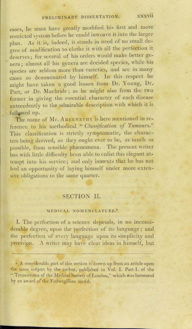 XXX VII eases, he must have greatly modified his first and more restricted system hefbre he could inweave it into the larger plan. As it is, indeed, it stands in need of no small de- gree of modification to clothe it with all the perfection it deserves; for several of his orders would make hetter ge- nera ; almost all his genera are decided species, while his species are seldom more than varieties, and are in many cases so denominated by himself. In this respect he might have taken a good lesson from Dr. Young, Dr. Parr, or Dr. Macbridc; as he might also from the two former in giving the essential character of each disease antecedently to the admirable description with which it is followed up. The name of Mr. Abernethy is here mentioned in re- ference to his methodical  Classification of Tumours. This classification is strictly symptomatic, the charac- ters being derived, as they ought ever to be, as much as possible, from sensible phivnomena. The present writer has with little difficulty been able to enlist this elegant at- tempt into his service; and only laments that he has not had an opportunity of laying himself under more exten- sive obligations to the same quarter. SECTION II. MEDICAL NOMENCLATURE.* I. The perfection of a science depends, in no inconsi- derable degree, upon the perfection of its language; and the perfection of every language upon its simplicity and precision. A writer may have clear ideas in himself, but » A considerable pari of this section is drawn up from an article upon the same subject by ihe author, published in Vol. I. Part I. of the  Transactions of the Medical Society of London, which was honoured by an award of the Fothergillian medal.