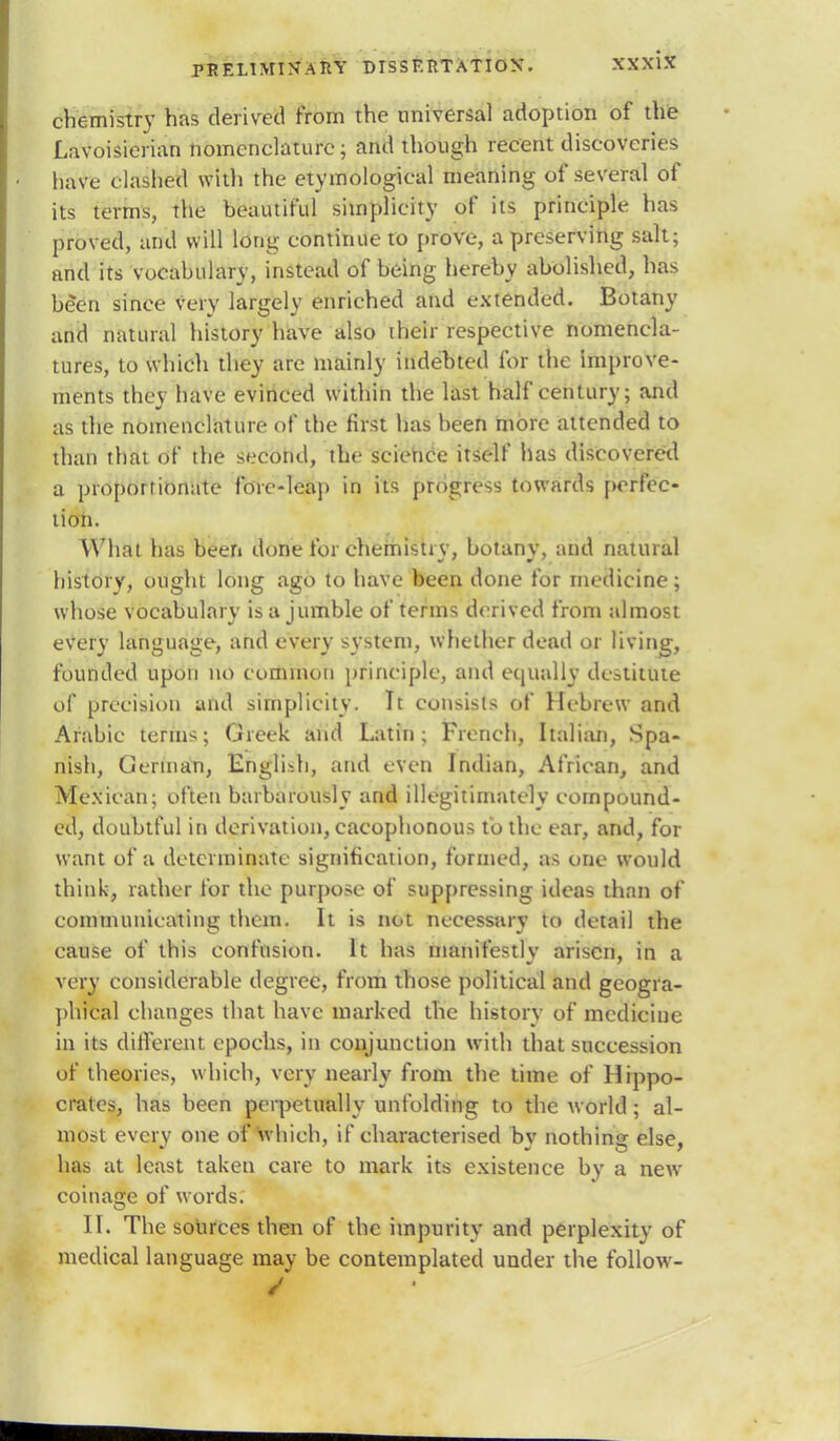 chemistry has derived from the universal adoption of the Lavoisierian nomenclature; and though recent discoveries have clashed with the etymological meaning of several of its terms, the beautiful simplicity of its principle has proved, and will long continue to prove, a preserving salt; and its vocabulary, instead of being hereby abolished, has be*en since very largely enriched and extended. Botany and natural history have also their respective nomencla- tures, to which they are mainly indebted for the improve- ments they have evinced within the last half century; and as the nomenclature of the first has been more attended to than that of the second, the science itself has discovered a proportionate fore-leap in its progress towards perfec- tion. What has been done foi-chemist*v, botanv, and natural history, ought long ago to have been done for medicine; whose vocabulary is a jumble of terms derived from almost every language, and every system, whether dead or living, founded upon no common principle, and equally destitute of precision and simplicity. It consists of Hebrew and Arabic terms; Greek and Latin; French, Italian, Spa- nish, German, Engli-h, and even Indian, African, and Mexican; often barbarously and illegitimately compound- ed, doubtful in derivation, cacophonous to the ear, and, for want of a determinate signification, formed, as one would think, rather for the purpose of suppressing ideas than of communicating them. It is not necessary to detail the cause of this confusion. It has manifestly arisen, in a very considerable degree, from those political and geogra- phical changes that have marked the history of medicine in its different epochs, in conjunction with that succession of theories, which, very nearly from the time of Hippo- crates, has been perpetually unfolding to the world; al- most every one of which, if characterised by nothing else, has at least taken care to mark its existence by a new coinage of words. II. The sources then of the impurity and perplexity of medical language may be contemplated under the follow- /