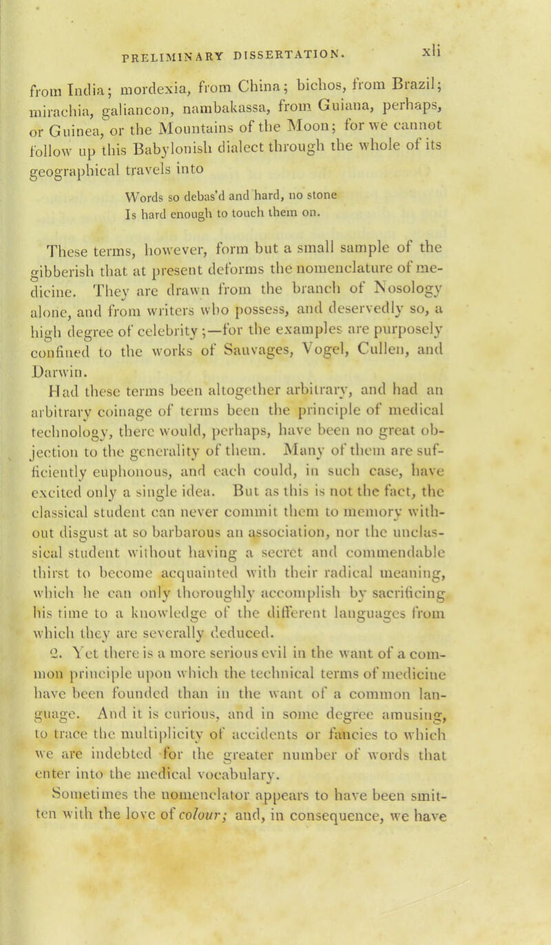 from India; mordexia, from China; bichos, from Brazil; mirachia, galiancon, nambakassa, from Guiana, perhaps, or Guinea, or the Mountains of the Moon; for we cannot follow up this Babylonish dialect through the whole of its geographical travels into Words so clebas'd and hard, no stone Is hard enough to touch them on. These terms, however, form but a small sample of the gibberish that at present deforms the nomenclature of me- dicine. They are drawn from the branch of Nosology alone, and from writers who possess, and deservedly so, a high degree of celebrity;—for the examples are purposely confined to the works of Sauvages, Vogel, Cullen, and Darwin. Had these terms been altogether arbitrary, and had an arbitrary coinage of terms been the principle of medical technology, there would, perhaps, have been no great ob- jection to the generality of them. Many of them are suf- ficiently euphonous, and each could, in such case, have excited only a single idea. But as this is not the fact, the classical student can never commit them to memory with- out disgust at so barbarous an association, nor the unclas- sical student without having a secret and commendable thirst to become acquainted with their radical meaning, which he can only thoroughly accomplish by sacrificing his time to a knowledge of the different languages from which they are severally deduced. '2. Yet there is a more serious evil in the want of a com- mon principle upon which the technical terms of medicine have been founded than in the want of a common lan- guage. And it is curious, and in some degree amusing, to trace the multiplicity of accidents or fancies to which we are indebted for the greater number of words that enter into the medical vocabulary. Sometimes the uomenclator appears to have been smit- ten with the love of colour; and, in consequence, we have