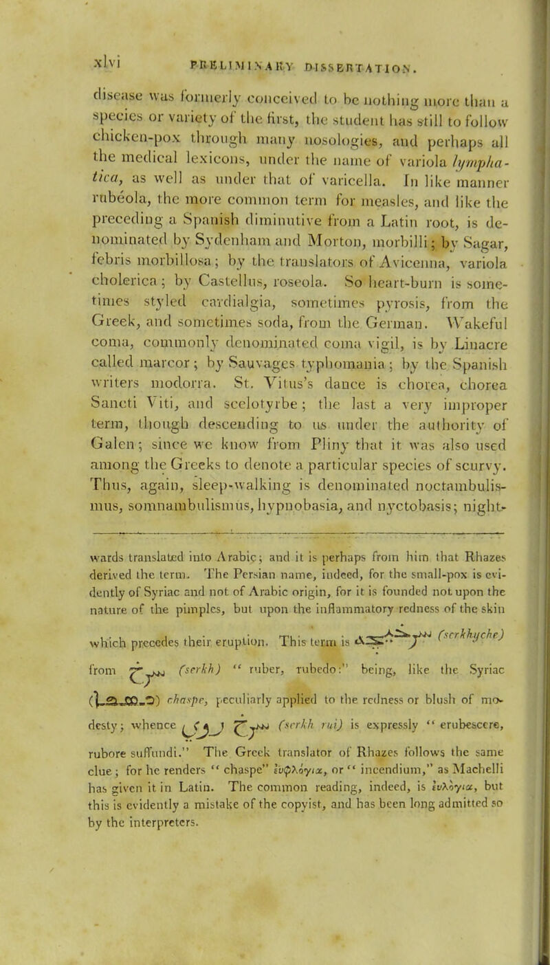 disease was formerly conceived to be nothing more than a species or variety of' the first, the student has still to follow chicken-pox through many nosologies, and perhaps all the medical lexicons, under the name of variola lympha- tica, as well as under that of varicella. In like manner rnbeola, the more common term for measles, and like the preceding a Spanish diminutive from a Latin root, is de- nominated by Sydenham and Morton, morbilli; by Sagar, febris morbillosa; by the translators of Avieenna, variola cholerica ; by Castellus, roseola. So heart-burn is some- times styled cavdialgia, sometimes pyrosis, from the Greek, and sometimes soda, from the German. Wakeful coma, commonly denominated coma vigil, is by Linacre called marcor; by Sauvages t.yphomania ; by the Spanish writers modorra. St. Vitus's dance is chorea, chorea Saneti Viti, and scelotyrbe; the last a very improper term, though descending to w under the authority of Galen; since we know from Pliny that it was also used among the Greeks to denote a particular species of scurvy. Thus, again, sleep-walking is denominated noctambulis- mus, somnambulism us, hypnobasia, and n}Tctobasis; night- wards translated into Arabic; and it is perhaps from him that Rhazes derived the term. The Persian name, indeed, for the small-pox is evi- dently of Syriac and not of Arabic origin, for it is founded not upon the nature of the pimples, but upon the inflammatory redness of the skin which precedes their eruption. This term is AS^^/*' (tcrkhyche) from ^jMJ fserSH)  ruber, rubedo: being, like the Syriac (VsjCD.-O) <~haspr, peculiarly applied to the redness or blush of mo- desty; whence ^jf^J ^j^ (srr^' '^ is expressly  erubesccre, rubore sufTdndi. The Greek translator of Rhazes follows the same clue; for he renders  chaspe lutyXoyix, or  incendium, as MachelJi has given it in Latin. The common reading, indeed, is IvXoyix, but this is evidently a mistake of the copyist, and has been long admitted so by the interpreters.