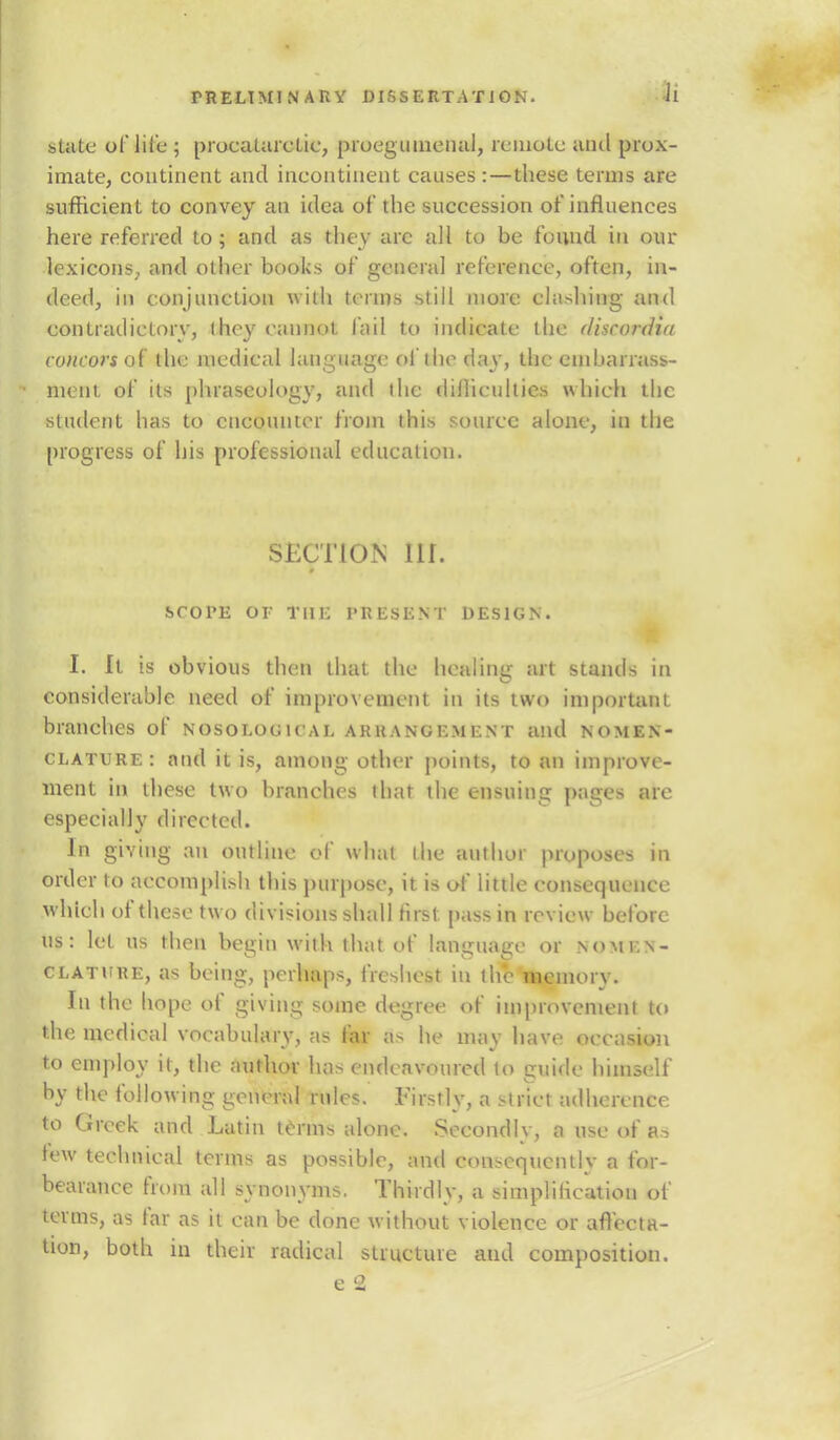 state of life ; procatarctic, proegumenal, remote and prox- imate, continent and incontinent causes :—these terms are sufficient to convey an idea of the succession of influences here referred to; and as they arc all to be found in our lexicons, and other books of general reference, often, in- deed, in conjunction with terms still more clashing and contradictory, I hey cannot fail to indicate the discordia concorsoi the medical language of the day, the embarrass- ment of its phraseology, and (lie difficulties which the student has to encounter from this source alone, in the progress of his professional education. SECTION nr. scope or the present design. I. It is obvious then that the healing art stands in considerable need of improvement in its two important branches of nosological arrangement and nomen- clature: and it is, among other points, to an improve- ment in these two branches that the ensuing pages are especially directed. In giving an outline of what the author proposes in order to accomplish this purpose, it is of little consequence which of these two divisions shall first pass in review before us: let us then begin with that of language or nomi.n- clature, as being, perhaps, freshest in the memory. In the hope of giving some degree of improvement to the medical vocabulary, as far as he may have occasion to employ it, the author has endeavoured to guide himself by the following general rules. Firstly, a strict adherence to Greek and Latin terms alone. Secondly, a use of as tew technical terms as possible, and consequently a for- bearance from all synonyms. Thirdly, a simplilicatiou of terms, as far as it can be done without violence or affecta- tion, both in their radical structure and composition.