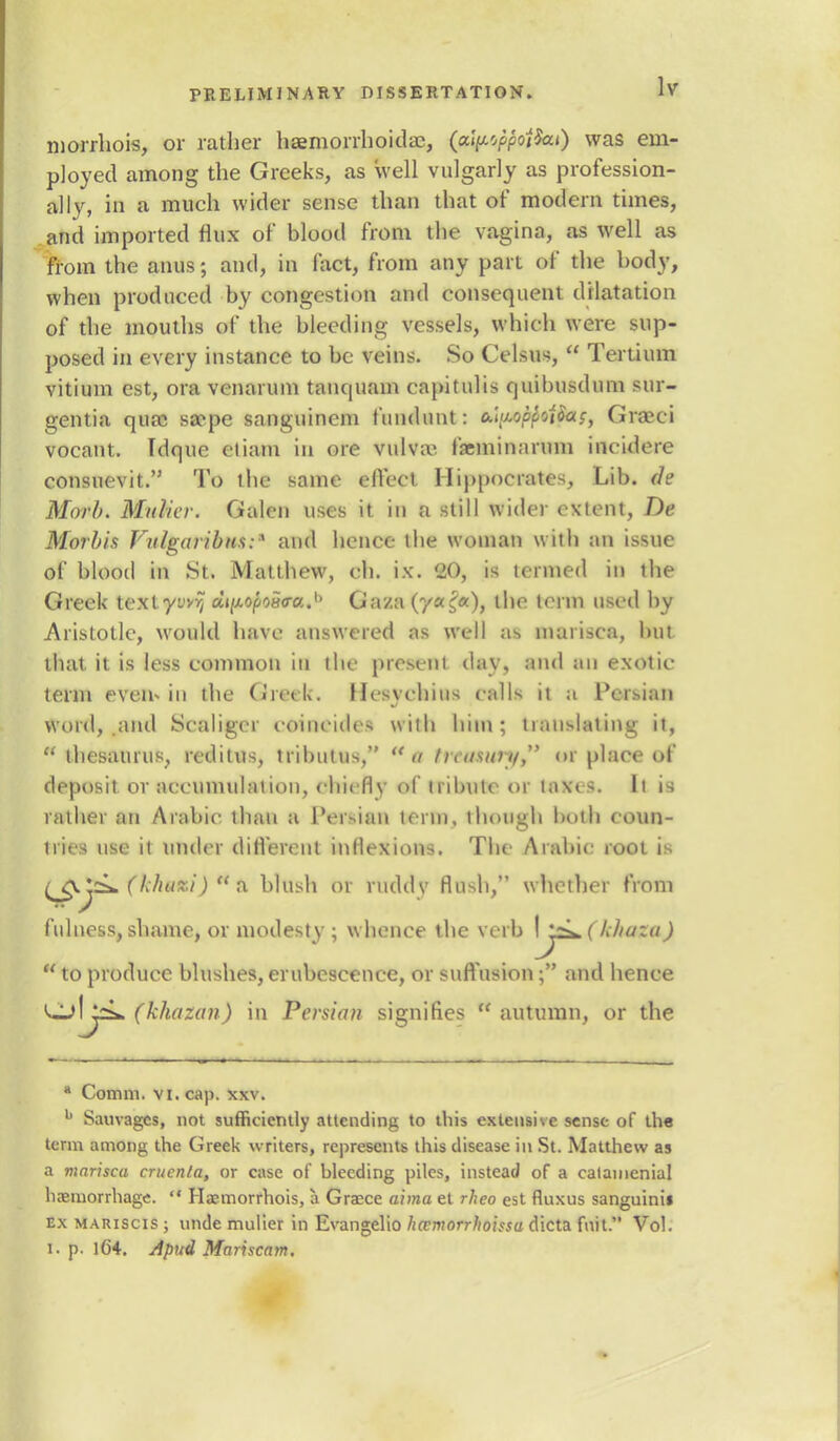 morrhois, or rather haemorrhoids;, (pfytftotfeto) was em- ployed among the Greeks, as well vulgarly as profession- ally, in a much wider sense than that of modern times, and imported flux of blood from the vagina, as well as from the anus; and, in fact, from any part of the body, when produced by congestion and consequent dilatation of the mouths of the bleeding vessels, which were sup- posed in every instance to be veins. So Celsus,  Tertium vitiuin est, ora venarum tauc|iiam capitulis quibusdum sur- gentia qua; sa?pe sanguinem fundunt: 6.i<j<of>fot$ac) Graeci vocant. Idque etiam in ore vulva- farminarnm ineidere consuevit. To the same effect Hippocrates, Lib. de Morl>. Mulier. Galen uses it in a still wider extent, De Morbis Fitlgaribtis:* and hence the woman with an issue of blood in St. Matthew, ch. ix. 20, is termed in the Greek textyuvij aj/xopoao-a.1* Gaza (y«£«), the term used by Aristotle, would have answered as well as marisca, but that, it is less common in the present day, and an exotic term even* in the Greek. Hesvchius calls ii a Persian word, and Scaliger coincides with him; translating it,  thesaurus, redilus, ttibutus, a frcusunfr or place of deposit or accumulaiion, chiefly of tribute or taxes. It i9 rather an Arabic than a Persian i<nn, though both coun- tries use it under different inflexions. The Arabic root is (£.%jsL{khu*i) *& blush or ruddy flush, whether from fulness, shame, or modesty ; whence the verb \yi*( khuza )  to produce blushes, erubescence, or suffusion; and hence Ljlj^L (khozan) in Persian signifies  autumn, or the a Comm. vi. cap. xxv. b Sauvagcs, not sufficiently attending to this extensive sense of the term among the Greek writers, represents this disease in St. Matthew as a marisca cruenla, or case of bleeding piles, instead of a catainenial haemorrhage.  Haemorrhois, a Grasce aima et rheo est fluxus sanguinis ex mariscis ; unde mulier in Evangelio hecmorrhoissa dicta fait. Vol. I. p. 164. Apud Mariscajn.