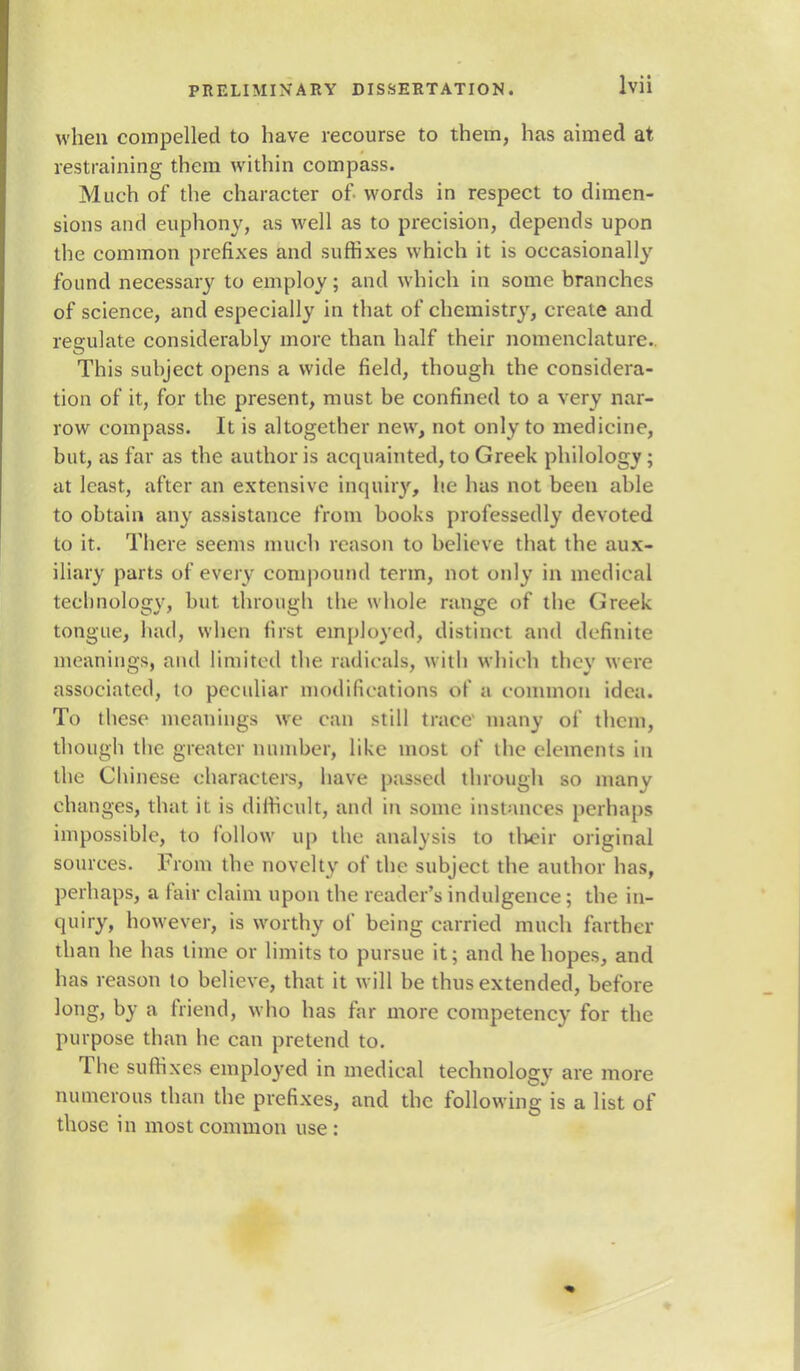 when compelled to have recourse to them, has aimed at restraining them within compass. Much of the character of words in respect to dimen- sions and euphony, as well as to precision, depends upon the common prefixes and suffixes which it is occasionally found necessary to employ; and which in some branches of science, and especially in that of chemistry, create and regulate considerably more than half their nomenclature. This subject opens a wide field, though the considera- tion of it, for the present, must be confined to a very nar- row compass. It is altogether new, not only to medicine, but, as far as the author is acquainted, to Greek philology; at least, after an extensive inquiry, he has not been able to obtain any assistance from books professedly devoted to it. There seems much reason to believe that the aux- iliary parts of every compound term, not only in medical technology, but. through the whole range of the Greek tongue, had, when first employed, distinct and definite meanings, and limited the radicals, with which they were associated, to peculiar modifications of a common idea. To these meanings we can still trace many of them, though the greater number, like most of the elements in the Chinese characters, have passed through so manv changes, that it is difficult, and in some instances perhaps impossible, to follow up the analysis to their original sources. From the novelty of the subject the author has, perhaps, a fair claim upon the reader's indulgence; the in- quiry, however, is worthy of being carried much farther than he has time or limits to pursue it; and he hopes, and has reason to believe, that it will be thus extended, before long, by a friend, who has far more competency for the purpose than he can pretend to. The suffixes employed in medical technology are more numerous than the prefixes, and the following is a list of those in most common use:
