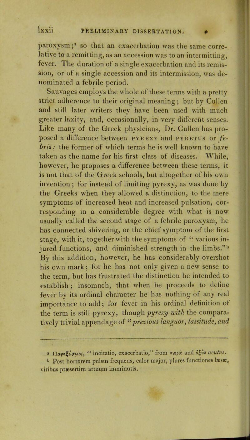 paroxysm so that an exacerbation was the same corre- lative to a remitting, as an accession was to an intermitting, fever. The duration of a single exacerbation and its remis- sion, or of u single accession and its intermission, was de- nominated a febrile period. Sauvages employs the whole of these terms with a pretty strict adherence to their original meaning; but by Cullen and still later writers they have been used with much greater laxity, and, occasionally, in very different senses. Like many of the Greek physicians, Dr. Cullen has pro- posed a difference between pyrexy and pyretus or fe- bris; the former of whieh terms he is well known to have taken as the name for his first class of diseases. While, however, he proposes a difference between these terms, it is not that of the Greek sehools, but altogether of his own invention ; for instead of limiting pyrexy, as was done by the Greeks when they allowed a distinction, to the mere symptoms of increased heat and increased pulsation, cor- responding in a considerable degree with what is now usually called the second stage of a febrile paroxysm, he has connected shivering, or the chief symptom of the first stage, with it, together with the symptoms of rf various in- jured functions, and diminished strength in the limbs.b By this addition, however, he has considerably overshot his own mark; for he has not only given a new sense to the term, but has frustrated the distinction he intended to establish ; insomuch, that when lie proceeds to define fever by its ordinal character he has nothing of any real importance to add; for fever in his ordinal definition of the term is still pyrexy, though pyrexy with the compara- tively trivial appendage of previous languor, lassitude, and * napoj-vrpo;,  incitatio, exacerbalio, from irafoc and o£vi acutus. h Post horrorem pulsus frequens, calor major, plurcs functioncs Iaesse, viribus pr*esertim artuqm imminutis.