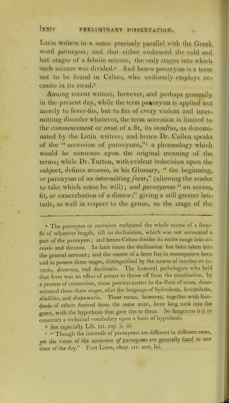 Latin writers in a sense precisely parallel with the Greek word paroxysm; and that either embraced the cold and hot stages of a febrile seizure, the only stages into whicli such seizure was divided.1 And hence paroxysm is a term not to be found in Celsus, who uniformly employs ac- cess to in its stead.b Among recent writers, however, and perhaps generally in the present day, while the term paroxysm is applied not merely to fever-fits, but to fits of every violent and inter- mitting disorder whatever, the term accession is limited to the commencement or onset of a fit, its insulins, as denomi- nated by the Latin writers; and hence Dr. Cullen speaks of the  accession of paroxysms,0 a phraseology which would be nonsense upon the original meaning of the terms; while Dr. Turton, with evident indecision upon the subject, defines accessio, in his Glossary,  the beginning, or paroxysm of an intermitting fever, (allowing the reader to take which sense he will); andparoxysmus  an access, fit, or exacerbation of a disease; giving a still greater lati- tude, as well in respect to the genus, as the stage of the * The paroxysm or accession embraced the whole course of a fever- fit of whatever length, till its declination, which was not accounted a part of the paroxysm ; and hence Celsus divides its entire range into ac- cessio and decessio. In later times the declination has been taken into the general account; and the course of a fever has in consequence been said to possess three stages, distinguished by the names otinsultus or in- vasio, decursus, and declinaiio. The humeral pathologists who held that fever was an effoit of nature to throw ofT from the constitution, by a process of concoction, some peccant matter in the form of scum, deno- minated these three stages, after the language of Sydenham, horripilatio, ebullitio, and despumalio. These terms, however, together with hun- dreds of others derived from the same mint, have long sunk into the grave, with the hypothesis that gave rise to them. So dangerous is it to construct a technical vocabulary upon a basis of hypothesis. b See especially Lib. in. cap. ii. iii. c  Though the intervals of paroxysms are different in different cases, yet the times of the accession of paroxysms are generally fixed to one time of the day. First Lines, chap. HI. sect. Ivi.