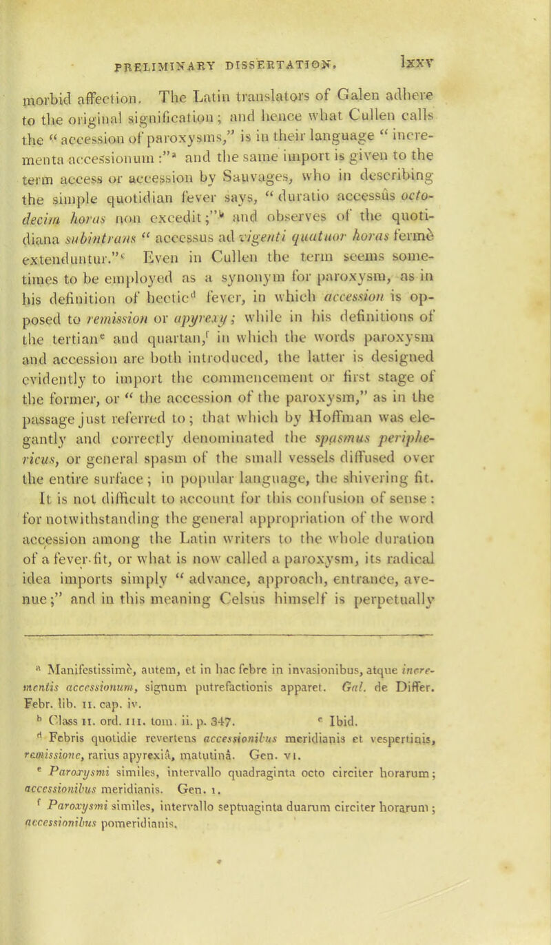 morbid affection. The Latin translators of Galen adhere to the original signification; and hence what Cullen calls the  accession of paroxysms, is in their language  incre- menta aecessionum :» and the same import is given to the term access or accession by Sauvages, who in describing the simple quotidian fever says,  duratio accessus octo- decim horns rum exeedit;1' and observes of the quoti- diana subintrans  accessus ad vigetiti quatuor horns ferine extenduntur.1 Even in Cullen the term seems some- times to be employed as a synonym for paroxysm, as in his definition of hectic'1 fever, in which accession is op- posed to remission or apyrci i/; while in Ins definitions of the tertianc and quartan/ in which the words paroxysm and accession are both introduced, the latter is designed evidently to import the commencement or first stage of the former, or  the accession of the paroxysm, as in the passage just referred to; that which by Hoffman was ele- gantly and correctly denominated the spasmus periplic- ricus, or general spasm of the small vessels diffused over the entire surface; in popular language, the shivering fit. It is not difficult to account for this eonfusion of sense : for notwithstanding the general appropriation of the word accession among the Latin writers to the whole duration of a fever-fit, or what is now called a paroxysm, its radical idea imports simply  advance, approach, entrance, ave- nue; and in this meaning Celsus himself is perpetually B Manifestissimc, antem, et in hac febre in invasionibus, atque incre- mcnlis acccssionum, signum put re fact ion is apparet. Gal. de Differ. Febr. lib. n. cap. iv. h Class n. ord. m. torn. ii. p. 347. c Ibid. rt Fcbris quotidie rcvertens accessionilns mcridianis ct vespcrtiais, rcmissionc, rarius apyrexia, matutina. Gen. vi. e Parorysmi similes, intervallo quadraginta octo circiter horarum; accessionibus meridianis. Gen. i. f Paroxysm?, similes, intervallo septnaginta duanim circiter horajum ; ae.ccssionibus pomeridianis.