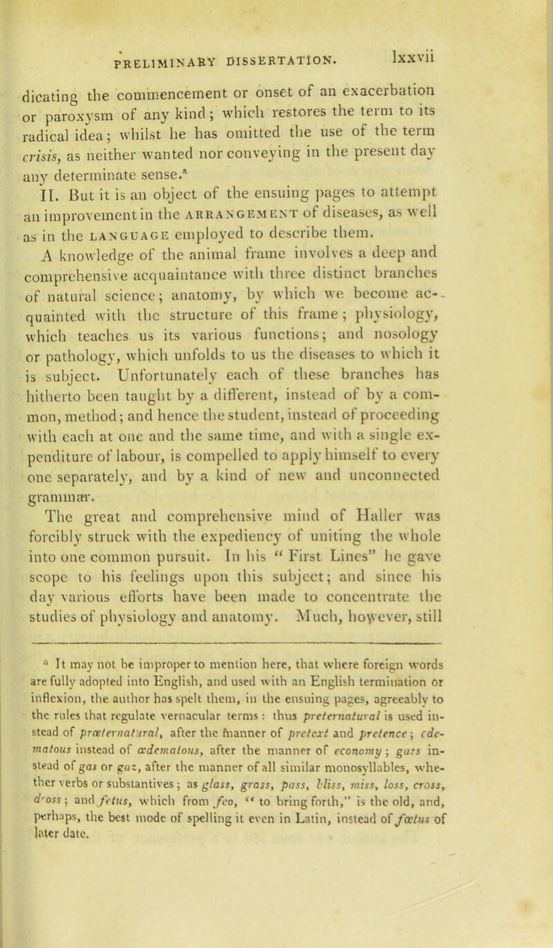 dicating the commencement or onset of an exacerbation or paroxysm of any kind ; which restores the term to its radical idea; whilst he has omitted the use of the term crisis* as neither wanted nor conveying in the present day any determinate sense.* II. But it is an object of the ensuing pages to attempt an improvement in the arrangement of diseases, as well as in the language employed to describe them. A knowledge of the animal frame involves a deep and comprehensive acquaintance with three distinct branches of natural science; anatomy, by which we become ac- quainted with the structure of this frame ; physiology, which teaches us its various functions; and nosology or pathology, which unfolds to us the diseases to which it is subject. Unfortunately each of these branches has hitherto been taught by a different, instead of by a com- mon, method; and hence the student, instead of proceeding with each at one and the same time, and with a single ex- penditure of labour, is compelled to apply himself to every one separately, and by a kind of new and unconnected grammar. The great and comprehensive mind of Haller was forcibly struck with the expediency of uniting the whole into one common pursuit. In his  First Lines lie gave scope to his feelings upon this subject; and since his day various efforts have been made to concentrate the studies of physiology and anatomy. Much, however, still a It may not he improper to mention here, that where foreign words are fully adopted into English, and used with an English termination or inflexion, the author has spelt them, in the ensuing pages, agreeably to the rules that regulate vernacular terms: thus preternatural is used in- stead of preternatural, after the fnanner of pretext and pretence ; ede- matous instead of ccdemalous, after the manner of economy ; gars in- stead of gas or guz, after the manner of all similar monosyllables, whe- ther verbs or substantives ; as glass, grass, pass, Hiss, miss, loss, cross, d'oss; and/V/Nf, which from/eo, to bring forth, is the old, and, perhaps, the best mode of spelling it even in Latin, instead of foetus of Inter date.