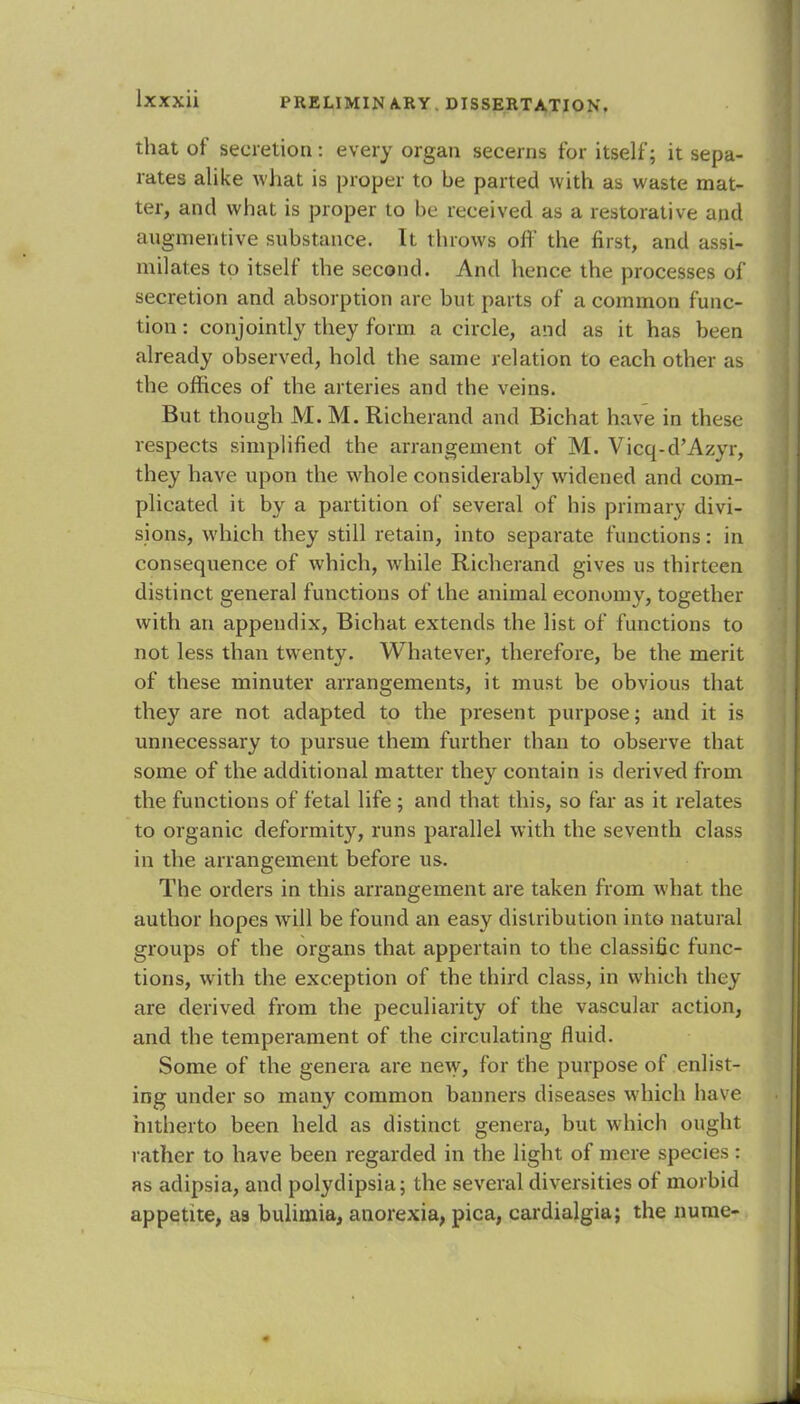 that of secretion: every organ secerns for itself; it sepa- rates alike what is proper to be parted with as waste mat- ter, and what is proper to be received as a restorative and angmentive substance. It throws off the first, and assi- milates to itself the second. And hence the processes of secretion and absorption are hut parts of a common func- tion : conjointly they form a circle, and as it has been already observed, hold the same relation to each other as the offices of the arteries and the veins. But though M. M. Richerand and Bichat have in these respects simplified the arrangement of M. Vicq-d'Azyr, they have upon the whole considerably widened and com- plicated it by a partition of several of his primary divi- sions, which they still retain, into separate functions: in consequence of which, while Richerand gives us thirteen distinct general functions of the animal economy, together with an appendix, Bichat extends the list of functions to not less than twenty. Whatever, therefore, be the merit of these minuter arrangements, it must be obvious that they are not adapted to the present purpose; and it is unnecessary to pursue them further than to observe that some of the additional matter they contain is derived from the functions of fetal life ; and that this, so far as it relates to organic deformity, runs parallel with the seventh class in the arrangement before us. The orders in this arrangement are taken from what the author hopes will be found an easy distribution into natural groups of the organs that appertain to the classific func- tions, with the exception of the third class, in which they are derived from the peculiarity of the vascular action, and the temperament of the circulating fluid. Some of the genera are new, for the purpose of enlist- ing under so many common banners diseases which have hitherto been held as distinct genera, but which ought rather to have been regarded in the light of mere species: as adipsia, and polydipsia; the several diversities of morbid appetite, as bulimia, anorexia, pica, cardialgia; the nume-