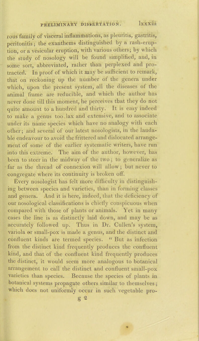 rous family of visceral inflammations, as pleuritis, gastritis, peritonitis; the exanthems distinguished by a rash-erup- tion, or a vesicular eruption, with various others; by which the study of nosology will be found simplified, and, in some sort, abbreviated, rather than perplexed and pro- tracted. In proof of which it may be sufficient to remark, that on reckoning up the number of the genera under which, upon the present system, all the diseases of the animal frame are reducible, and which the author has never done till this moment, he perceives that they do not quite amount to a hundred and thirty. It is easy indeed to make a genus too lax and extensive, and to associate under its name species which have no analogy with each other; and several of our latest nosologists, in the lauda- ble endeavour to avoid the frittered and dislocated arrange- ment of some of the earlier systematic writers, have run into this extreme. The aim of the author, however, has been to steer in the midway of the two; to generalize as far as the thread of connexion will allow; but never to congregate where its continuity is broken off. Every nosologist has felt more difficulty in distinguish- ing between species and varieties, than in forming classes and genera. And it is here, indeed, that the deficiency of our nosological classifications is chiefly conspicuous when compared with those of plants or animals. Yet in many cases the line is as distinctly laid down, and may be as accurately followed up. Thus in Dr. Cullen's system, variola or small-pox is made a genus, and the distinct and confluent kinds are termed species.  But as infection from the distinct kind frequently produces the confluent kind, and that of the confluent kind frequently produces the distinct, it would seem more analogous to botanical arrangement to call the distinct and confluent small-pox varieties than species. Because the species of plants in botanical systems propagate others similar to themselves; which does not uniformly occur in such vegetable pro- g 2