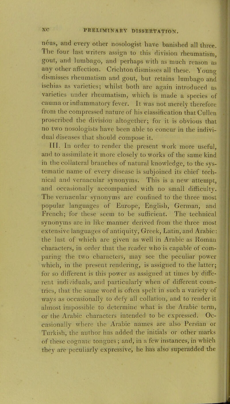 neus, and every other nosologist have banished all three. The four last writers assign to this division rheumatism, gout, and lumbago, and perha ps with as much reason as any other affection. Crichton dismisses all these. Young dismisses rheumatism and gout, but retains lumbago and ischias as varieties; whilst both are again introduced as varieties under rheumatism, which is made a species of cauma or inflammatory fever. It was not merely therefore from the compressed nature of his classification thatCullen proscribed the division altogether; for it is obvious that no two nosologists have been able to concur in the indivi- dual diseases that should compose it. III. In order to render the present work more useful, and to assimilate it more closely to works of the same kind in the collateral branches of natural knowledge, to the svs- tematic name of every disease is subjoined its chief tech- nical and vernacular synonyms. This is a new attempt, and occasionally accompanied with no small difficulty. The vernacular synonyms are confined to the three most popular languages of Europe, English, German, and French; for these seem to be sufficient. The technical synonyms are in like manner derived from the three most extensive languages of antiquity, Greek, Latin, and Arabic: the last of which are given as well in Arabic as Roman characters, in order that the reader who is capable of com- paring the two characters, may see the peculiar power which, in the present rendering, is assigned to the latter; for so different is this power as assigned at times by diffe- rent individuals, and particularly when of different coun- tries, that the same word is often spelt in such a variety of ways as occasionally to defy all collation, and to render it almost impossible to determine what is the Arabic term, or the Arabic characters intended to be expressed. Oc- casionally where the Arabic names are also Persian or Turkish, the author has added the initials or other marks of these cognate tongues; and, in a few instances, in which thev are peculiarly expressive, he has also superadded the