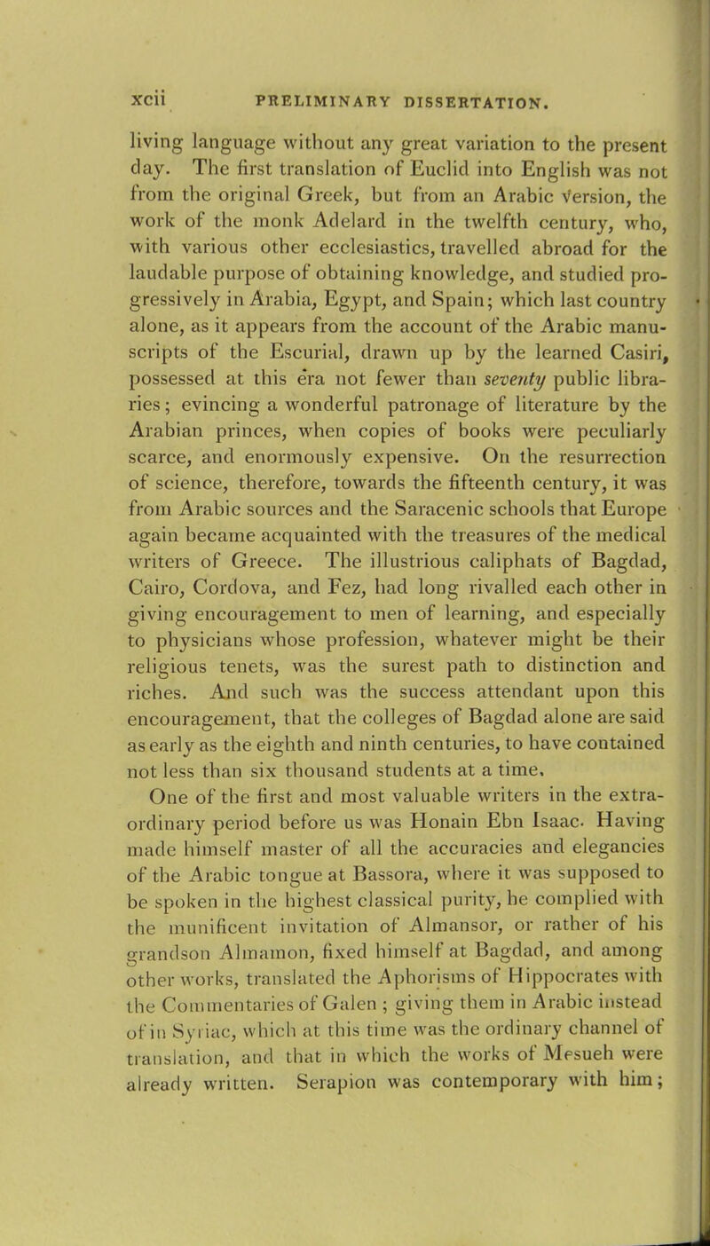 living language without any great variation to the present clay. The first translation of Euclid into English was not from the original Greek, but from an Arabic Version, the work of the monk Adelard in the twelfth century, who, with various other ecclesiastics, travelled abroad for the laudable purpose of obtaining knowledge, and studied pro- gressively in Arabia, Egypt, and Spain; which last country alone, as it appears from the account of the Arabic manu- scripts of the Escurial, drawn up by the learned Casiri, possessed at this era not fewer than seventy public libra- ries ; evincing a wonderful patronage of literature by the Arabian princes, when copies of books were peculiarly scarce, and enormously expensive. On the resurrection of science, therefore, towards the fifteenth century, it was from Arabic sources and the Saracenic schools that Europe again became acquainted with the treasures of the medical writers of Greece. The illustrious caliphats of Bagdad, Cairo, Cordova, and Fez, had long rivalled each other in giving encouragement to men of learning, and especially to physicians whose profession, whatever might be their religious tenets, was the surest path to distinction and riches. And such was the success attendant upon this encouragement, that the colleges of Bagdad alone are said as early as the eighth and ninth centuries, to have contained not less than six thousand students at a time. One of the first and most valuable writers in the extra- ordinary period before us was Honain Ebn Isaac Having made himself master of all the accuracies and elegancies of the Arabic tongue at Bassora, where it was supposed to be spoken in the highest classical purity, he complied with the munificent invitation of Almansor, or rather of his grandson Almamon, fixed himself at Bagdad, and among other works, translated the Aphorisms of Hippocrates with the Commentaries of Galen ; giving them in Arabic instead of in Syriac, which at this time was the ordinary channel of translation, and that in which the works of Mesueh were already written. Serapion was contemporary with him;