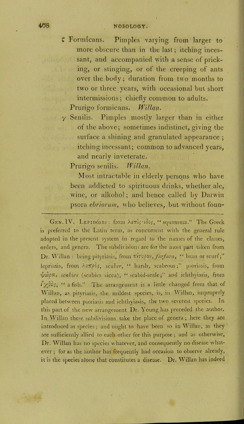 C Formteans. Pimples varying from larger to more obseure than in the last; itching inces- sant, and accompanied with a sense of prick- ing, or stinging, or of the creeping of ants over the body; duration from two months to two or three years, with occasional but short intermissions; chiefly common to adults. Prurigo formicans. Willan. y Senilis. Pimples mostly larger thau in either of the above; sometimes indistinct, giving the surface a shining and granulated appearance ; itching incessant; common to advanced years, and nearly inveterate. Prurigo senilis. Willan. Most intractable in elderly persons who have been addicted to spirituous drinks, whether ale, wine, or alkohol; and hence called by Darwin psora ebriorum, who believes, but without foun- Gkn. IV. Lkpidosis: from \ev\;-ifas, squamma. The Greek is preferred to the Latin term, as concurrent with the general rule adopted in the present system in regard to the names of the classes, orders, and genera. The subdivisions are for the most part taken from Dr. Willan : being pityriasis, from v'nvoo-^furfura, bran or scurf lepriasis, from \stfpos, scaler, harsh, scabrous; psoriasis, from tywpct-, scahics (scabies sicca), seabid-scale j and ichthyosis, from ?7&Wi a fish. The arrangement is a little changed from that of Willan, as pityriasis, the mildest species, is, in Wilton, improperly placed between psoriasis and ichthyosis, the two severest species. In this part of the new arrangement Dr. Young has preceded the author. In Willan these subdivisions take the place of genera ; here they arc introduced as species; and ought to have been so in Willan, as they are sufficiently allied to each other for this purpose; and as otherwise, Dr. Willan has no species whatever, and consequently no disease what- ever ; for as the author has frequently had occasion to observe already, it is the species alone that constitutes a disease. Dr. Willan has indeed