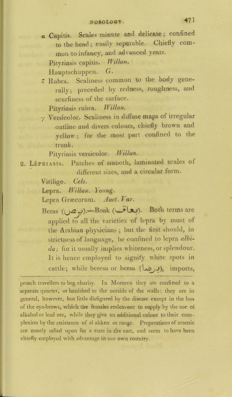 k Capitis. Scales minute and delicate; confined to the head 3 easily separable. Chiefly com- mon to infancy, and advanced years. Pityriasis capitis. JYilhui. Hauptschuppen. G. ? Rubra. Scaliness common to the body gene- rally; preceded by redness, roughness, and scurfmess of the surface. Pityriasis rubra. IVilhui. 7 Versicolor. Scaliness in diffuse maps of irregular outline and divers colours, chiefly brown and yellow: for the most part confined to the trunk. Pityriasis versicolor. H Ulan. 2. L£priasis. Patches of smooth, laminated scales of different sizes, and a circular form. Vitiligo. Ceh. Lepra. IVillan. loutig. Lepra GrsBCOrum. Auct. Par. Betas {^ay).— \loi\k (v*J»lsuV Both terms are applied to all the varieties of lepra by most of the Arabian physicians ; but the first should, in strictness of language, be confined to lepra albi- da; for it usually implies whiteness, or splendour. It is hence employed to signify wbite spots in cattle; while beresa or bersa imports, proach travellers to beg charity. In Morocco they arc confined to a separate quarter, or banished to the outside of the walls: they arc in general, however, but little disfigured by the disease except in the loss of the eye-brows, which the females endeavour to supply by the use of alkaholor lead ore, while they give an additional colour to their com- plexion by the assistance of al akken or rouge. Preparations of arsenic are mostly relied upon for a cure in the east, and seem to have been chiefly employed with advantage in our own conntrv.