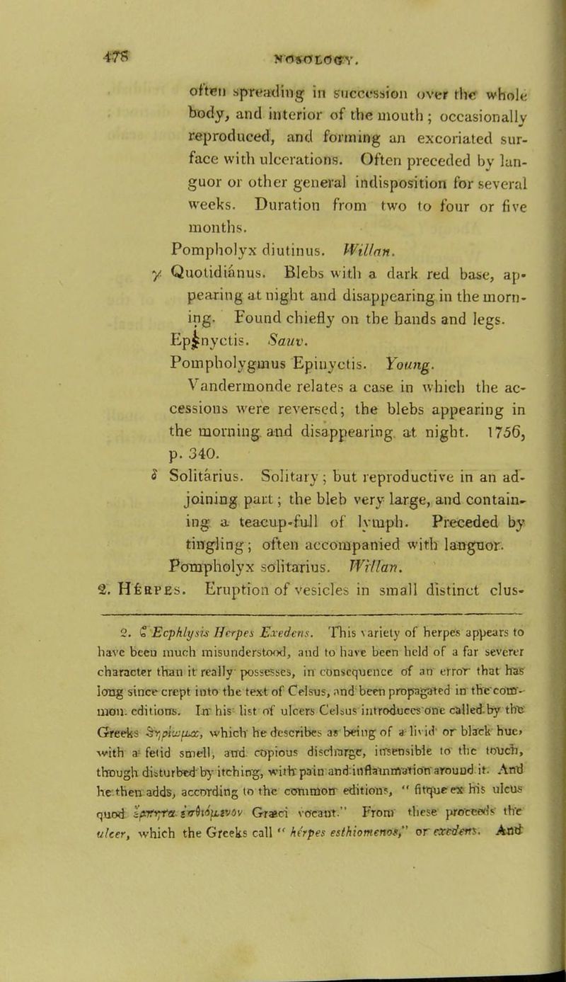 often spreading in succession over the whole body, and interior of the mouth ; occasionally reproduced, and forming an excoriated sur- face with ulcerations. Often preceded by lan- guor or other general indisposition for several weeks. Duration from two to four or five months. Pompholyx diutinus. Willnn. y. Quotidianus. Blebs with a dark red base, ap- pearing at night and disappearing in the morn- ing. Found chiefly on the hands and legs. Ep^nyctis. Sauv. Pompholygmus Epinyetis. Young. Vandermonde relates a case in which the ac- cessions were reversed; the blebs appearing in the morning, and disappearing, at night. 1756, p. 340. 8 Solitarius. Solitary ; but reproductive in an ad- joining part; the bleb very large, and contain- ing a teacup-full of lymph. Preceded by tingling; often accompanied with languor. Pompholyx solitarius. Wrllan. 2. HfeaPEs. Eruption of vesicles in small distinct clus- 2. £ Ecphlysis Herpes Exedcns. This ^ariety of herpes appears to have bceu much misunderstood, and to have been held of a far severer character than it really possesses, in consequence of an error that has long since crept into the text of Celsus, ;\nd been propagated in the'eom- mon. editions. Irr his: list of ulcers Celaus introduces one calledby this Greeks ^pijjfia, which he describes a« being of a livid' or black hue. with a-fetid smell, and. copious discharge, itrsensibie to the touch, though disturbed'by itching, with'p3in and.inflammation'around it. Anrj he then adds, according to the common- editions,  firqueex his ulcus quod zprrpa. tvQvi}LWOv Grasci vocant. From these proems the ulcer, which the Greeks call  herpes esihiomenof, orextdens. Ami