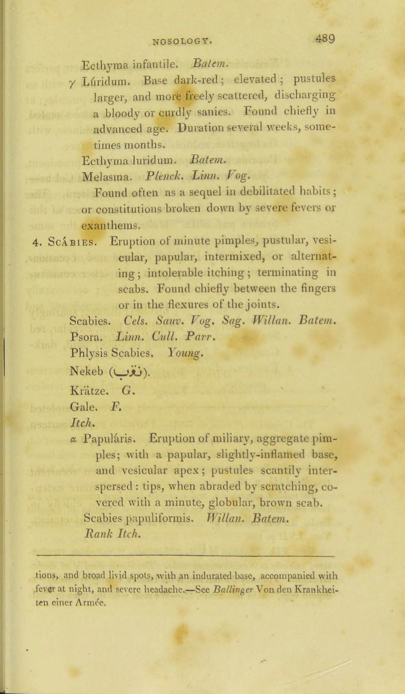 Ecthyma infantile. Batem. y Luridum. Base dark-red; elevated; pustules larger, and more freely scattered, discharging a bloody or curdly sanies. Found chiefly in advanced age. Duration several weeks, some- times months. Ecthyma lurid urn. Batem. Melasma. P/tnck. Linn. Fog. Found often as a sequel in debilitated habits; or constitutions broken down by severe fevers or exanthems. 4. Scabies. Eruption of minute pimples, pustular, vesi- cular, papular, intermixed, or alternat- ing; intolerable itching ; terminating in scabs. Found chiefly between the fingers or in the flexures of the joints. Scabies. Cels. Sam). Fog. Sag. Willan. Batem. Psora. Linn. Cull. Parr. Phlysis Scabies. Young. Nekeb (i_>ju). Kratze. G. Gale. F. Itch. a Papillaris. Eruption of miliary, aggregate pim- ples; with a papular, slightly-inflamed base, and vesicular apex; pustules scantily inter- spersed : tips, when abraded by scratching, co- vered with a minute, globular, brown scab. Scabies pnpuliformis. Willan. Batem. Hank Itch. tions, and broad livid spots, with an indurated base, accompanied with lever at night, and severe headache.—See Ba/lingcr Von den Krankhei- ten einer Arnu'e.
