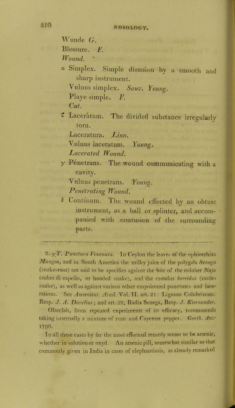 Wunde Blessure. Wound. ' a Simplex. Simple disunion by a smooth and sharp instrument. Vulnus simplex. Sauv. Young. Playe simple. F. Cut. C Laceratum. The divided substance irregularly torn. Laceratura. Linn. Vulnus laceratum. Young. Lacerated Wound, y Penetrans. The wound communicating with a cavity. Vulnus penetrans. Young. Penetrating Wound. $ Contusum. The wound effected by an obtuse instrument, as a ball or splinter, and accom- panied with contusion of the surrounding parts. 2- y:'J'. Bunctura Venenata. In Ceylon the leaves of the ophiorrhiza Mungos, and in South America the milky juice of the polygala Senega (snake-root) are said to be specifics against the bite of the coluber Naja (cobra di capello, or hooded snake), and the crotalus horridus (rattle- snake), as well as against various other empoisoned punctures and lace- rations. Sec Amcenilat. Acad. Vol. II. art. 21 : Lignum Colubrinum. Resp. J. A. Darelius; and art. 22, Radix Senega, Resp. J. Kiemunder. Olandah, from repeated experiments of its efficacy, recommends taking internally a mixture of rum and Cayenne pepper. Goelh. Anz~ 1790. In all these cases by far the most effectual remedy seems to be arsenic, whether in solution or oxyd. An arsenic pill, somewhat similar to that commonly given in India in cases of elephantiasis, as already remarked