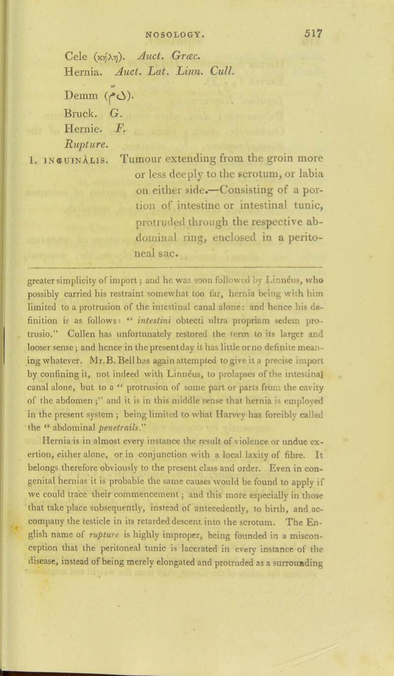Cele (jojXij). Auct. Grac. Hernia. Auct. hat. Linn. Cull. til Demm (r*c^)- Bruck. G. Hemic F. Rupture. 1. insuinalis. Tumour extending from the groin more or less deeply to the scrotum, or labia on either side.—Consisting of a por- tion of intestine or intestinal tunic, protruded through the respective ab- dominal ring, enclosed in a perito- neal sac. greater simplicity of import; and he was soon followed by Linne'us, who possibly carried his restraint somewhat loo far, hernia being with him limited to a protrusion of the intestinal canal alone: and hence his de- finition is as follows: intestini obtecti ultra propriam sedein pro- trusio. Cullen has unfortunately restored the term to its larger and looser sense; and hence in the presentday it has little orno definite mean- ing whatever. Mr.B. Bell has again attempted togive it a precise import by confining it, not indeed with Linne'us, to prolapses of the intestinal canal alone, but to a protrusion of some part or parts from the cavity of the abdomen ; and it is in this middle sense that hernia is employed in the present system ; being limited to what Harvey has forcibly called the abdominal penefraih. Hernia is in almost every instance the result of violence or undue ex- ertion, either alone, or in conjunction with a local laxity of fibre. It belongs therefore obviously to the present class and order. Even in con- genital hernias it is probable the same causes would be found to apply if we could trace their commencement; and this more especially in those that take place subsequently, instead of antecedently, to birth, and ac- company the testicle in its retarded descent into the scrotum. The En- glish name of rupture is highly improper, being founded in a miscon- ception that the peritoneal tunic is lacerated in every instance of the disease, instead of being merely elongated and protruded as a surrounding