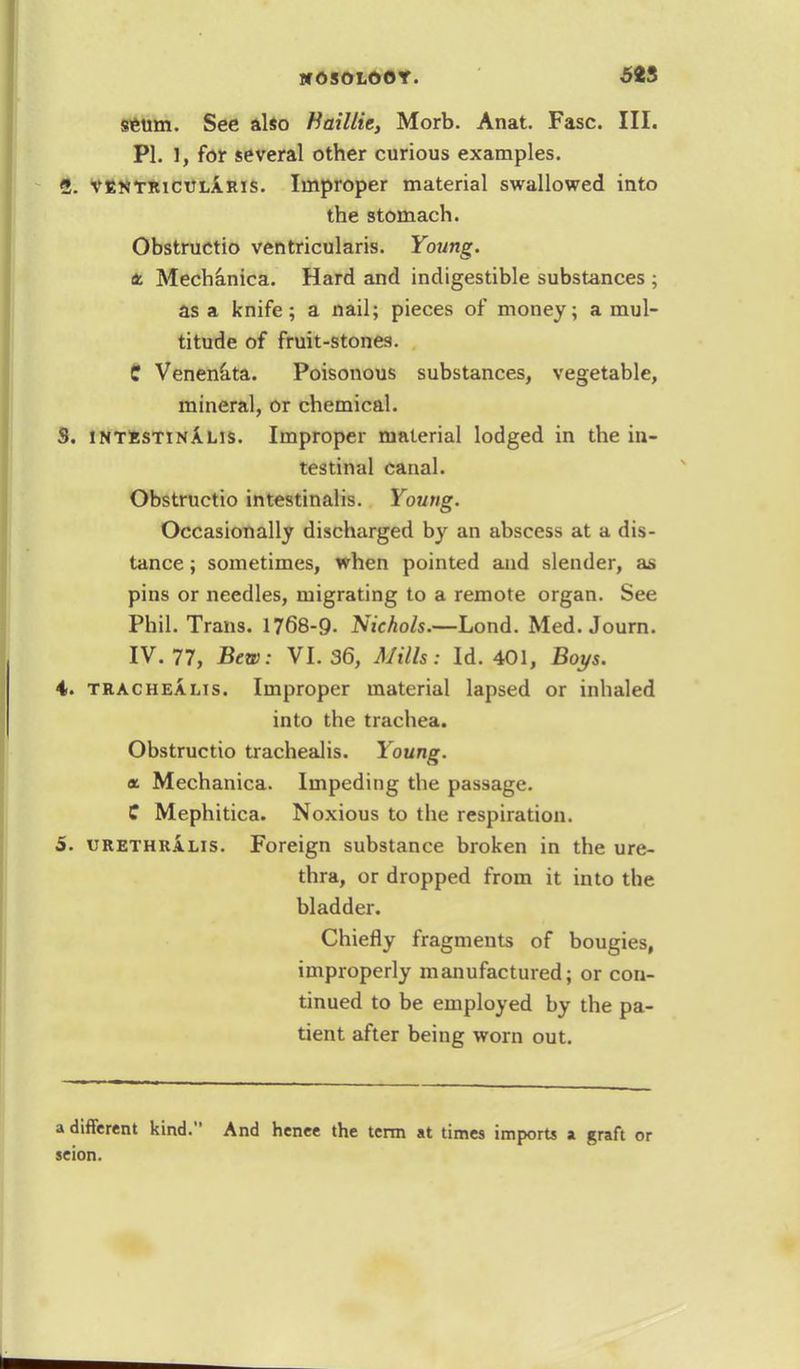 setim. See also Haillie, Morb. Anat. Fasc. III. PI. 1, for several other curious examples. 1. ventrictjlaris. Improper material swallowed into the stomach. Obstructio ventricularis. Young. Mechanica. Hard and indigestible substances ; as a knife; a nail; pieces of money; a mul- titude of fruit-stones. C Venenata. Poisonous substances, vegetable, mineral, or chemical. S. intestinalis. Improper material lodged in the in- testinal canal. Obstructio intestinalis. Young. Occasionally discharged by an abscess at a dis- tance ; sometimes, when pointed and slender, as pins or needles, migrating to a remote organ. See Phil. Trans. 1768-9. Nichols.—Lond. Med. Journ. IV. 77, Bew: VI. 36, Mills: Id. 401, Boys. 4. trachealis. Improper material lapsed or inhaled into the trachea. Obstructio trachealis. Young, a. Mechanica. Impeding the passage. C Mephitica. Noxious to the respiration. 5. urethralis. Foreign substance broken in the ure- thra, or dropped from it into the bladder. Chiefly fragments of bougies, improperly manufactured; or con- tinued to be employed by the pa- tient after being worn out. a different kind. And henee the term at times imports a graft or seion.