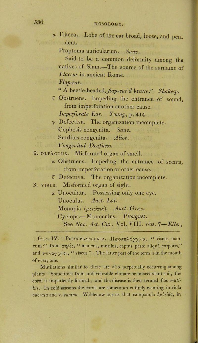 a Flucca. Lobe of the ear broad, loose, and pen. dent. Proptoma auricularum. Sauv. Said to be a common deformity among th« natives of Siam.—The source of the surname of Flaccus in ancient Rome. Flap-ear. A beetle-headed,y?flj0-<?ar'd knave. Shakesp. f Obstruens. Impeding the entrance of sound, from imperforation or other cause. Imperforate Ear. Young, p. 414. y Defectiva. The organization incomplete. Cophosis congenita. Sauv. Surditas congenita. Alior. Congenital Deafness. 2. olfactus. Misformed organ of smell. a Obstruens. Impeding the entrance of scents, from imperforation or other cause. ? Defectiva. The organization incomplete. S. visits. Misformed organ of sight. a Unoculata. Possessing only one eye. Unoculus. Auct. hat. Monopia (povwtfia). Auct. Grtec. Cyclops.—Monoculus. Plouquet. See Nov. Act. Cur. Vol. VIII. obs. 7—EUer, Gen. IV. Perosplanchnia. nrjfovtfXa.yxyia, viscus man- cum: from itfjpog, mancus, mutilus, captus parte aliqua corporis, and (ritKccyy^ov, viscus. The latter part of the term is in ihe mouth of everyone. Mutilations similar to these arc also perpetually occurring among plants. Sometimes from unfavourable climate or unaccordant soil, the corol is imperfectly formed ; and the disease is then termed flos muti- lus. In cold seasons the corols are sometimes entirely wanting in viola
