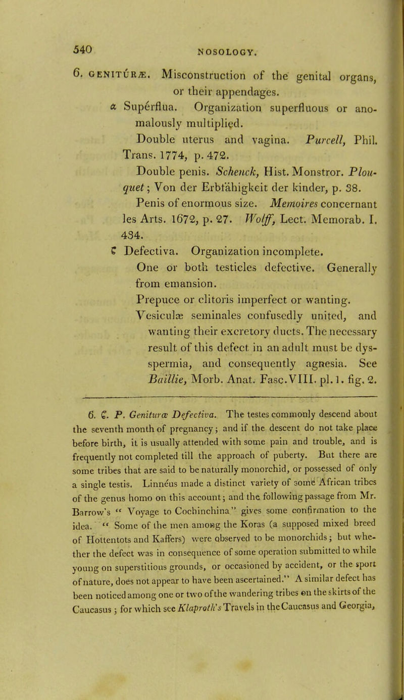 6. genitur*:. Misconstruction of the genital organs, or their appendages. a Superflua. Organization superfluous or ano- malously multiplied. Double uterus and vagina. Purcell, Phil. Trans. 1774, p. 472. Double penis. Schenck, Hist. Monstror. Plou- quet; Von der Erbr'ahigkeit der kinder, p. 38. Penis of enormous size. Memoires concernant les Arts. 1672, p. 27. Wolff, Lect. Memorab. I. 434. C Defectiva. Organization incomplete. One or both testicles defective. Generally from emansion. Prepuce or clitoris imperfect or wanting. Vesiculce seminales confusedly united, and wanting their excretory ducts. The necessary result of this defect, in an adult must be dys- spermia, and consequently agnesia. See Baillie, Morb. Anat. Fasc.VIII. pi. 1. fig. 2. 6. Q. P. Geniturce Defectiva. The testes commonly descend about the seventh month of pregnancy; and if the descent do not take place before birth, it is usually attended with some pain and trouble, and is frequently not completed till the approach of puberty. But there are some tribes that are said to be naturally monorchid, or possessed of only a single testis. Linne'us made a distinct variety of some African tribes of the genus homo on this account; and the following passage from Mr. Bnrrow's Voyage to Cochinchina gives some confirmation to the idea. Some of the men amoHg the Koras (a supposed mixed breed of Hottentots and Kaffers) were observed to be monorchids; but whe- ther the defect was in consequence of some operation submitted to while young on superstitious grounds, or occasioned by accident, or the sport of nature, does not appear to have been ascertained. A similar defect has been noticed among one or two of the wandering tribes on the skirts of the Caucasus; for which sec Klaprotlis Travels in the Caucasus and Georgia,