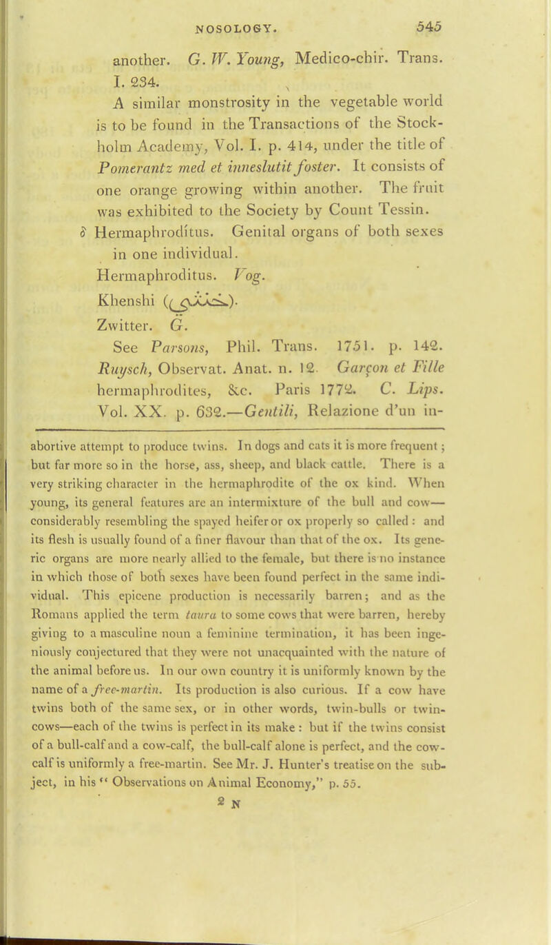 another. G. W. Young, Medico-chir. Trans. I. 234. A similar monstrosity in the vegetable world is to be found in the Transactions of the Stock- holm Academy, Vol. I. p. 414, under the title of Pomerantz med et inneslutit foster. It consists of one orange growing within another. The fruit was exhibited to the Society by Count Tessin. 5 Hermaphroditus. Genital organs of both sexes in one individual. Hermaphroditus. log. Khenshi ((^gJij^L.)- Zwitter. G. See Parsons, Phil. Trans. 1751. p. 142. Rui/sch, Observat. Anat. n. 12. Garcon et Fille hermaphrodites, Sec. Paris 1772. C. Lips. Vol. XX. p. 632.—Gentili, Relazione d'un in- abortive attempt to produce twins. In dogs and cats it is more frequent ; but far more so in the horse, ass, sheep, and black cattle. There is a very striking character in the hermaphrodite of the ox kind. When young, its general features are an intermixture of the bull and cow— considerably resembling the spayed heifer or ox properly so called : and its flesh is usually found of a finer flavour than that of the ox. Its gene- ric organs are more nearly allied to the female, but there is no instance in which those of both sexes have been found perfect in the same indi- vidual. This epicene production is necessarily barren; and as the Romans applied the term taura to some cows that were barren, hereby giving to a masculine noun a feminine termination, it has been inge- niously conjectured that they were not unacquainted with the nature of the animal before us. In our own country it is uniformly known by the name of a frec-martin. Its production is also curious. If a cow have twins both of the same sex, or in other words, twin-bulls or twin- cows—each of the twins is perfect in its make : but if the twins consist of a bull-calf and a cow-calf, the bull-calf alone is perfect, and the cow- calf is uniformly a free-martin. See Mr. J. Hunter's treatise on the sub- ject, in his  Observations on Animal Economy, p. 55. 2 N
