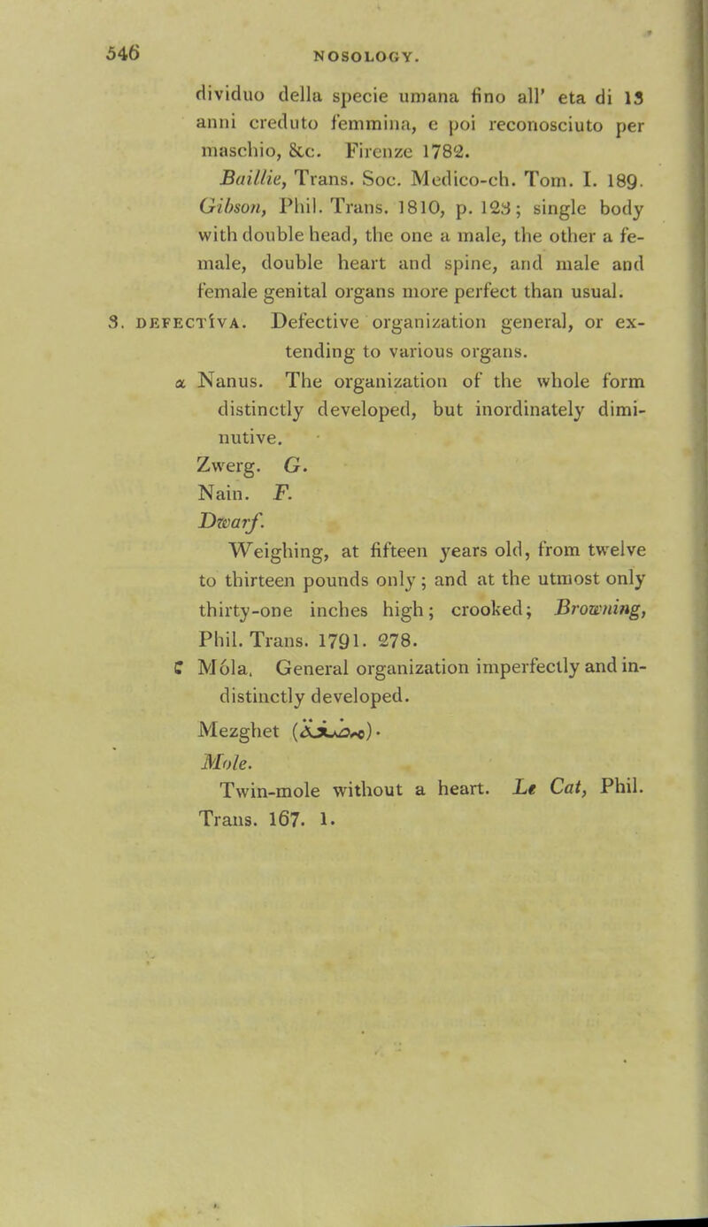 rlividuo della specie uniana fino all' eta di 13 anni creduto femmina, e poi reconosciuto per maschio, 8cc. Fircnze 1782. Baillie, Trans. Soc. Medico-ch. Tom. I. 189. Gibson, Phil. Trans. 1810, p. 12a; single body with double head, the one a male, the other a fe- male, double heart and spine, and male and female genital organs more perfect than usual. defectWa. Defective organization general, or ex- tending to various organs, a Nanus. The organization of the whole form distinctly developed, but inordinately dimi- nutive. Zwerg. G. Nain. F. Dwarf. Weighing, at fifteen years old, from twelve to thirteen pounds only; and at the utmost only thirty-one inches high; crooked; Browning, Phil. Trans. 1791- 278. C Mola. General organization imperfectly and in- distinctly developed. Mezghet (ajuo+c)- Mole. Twin-mole without a heart. Le Cat, Phil.