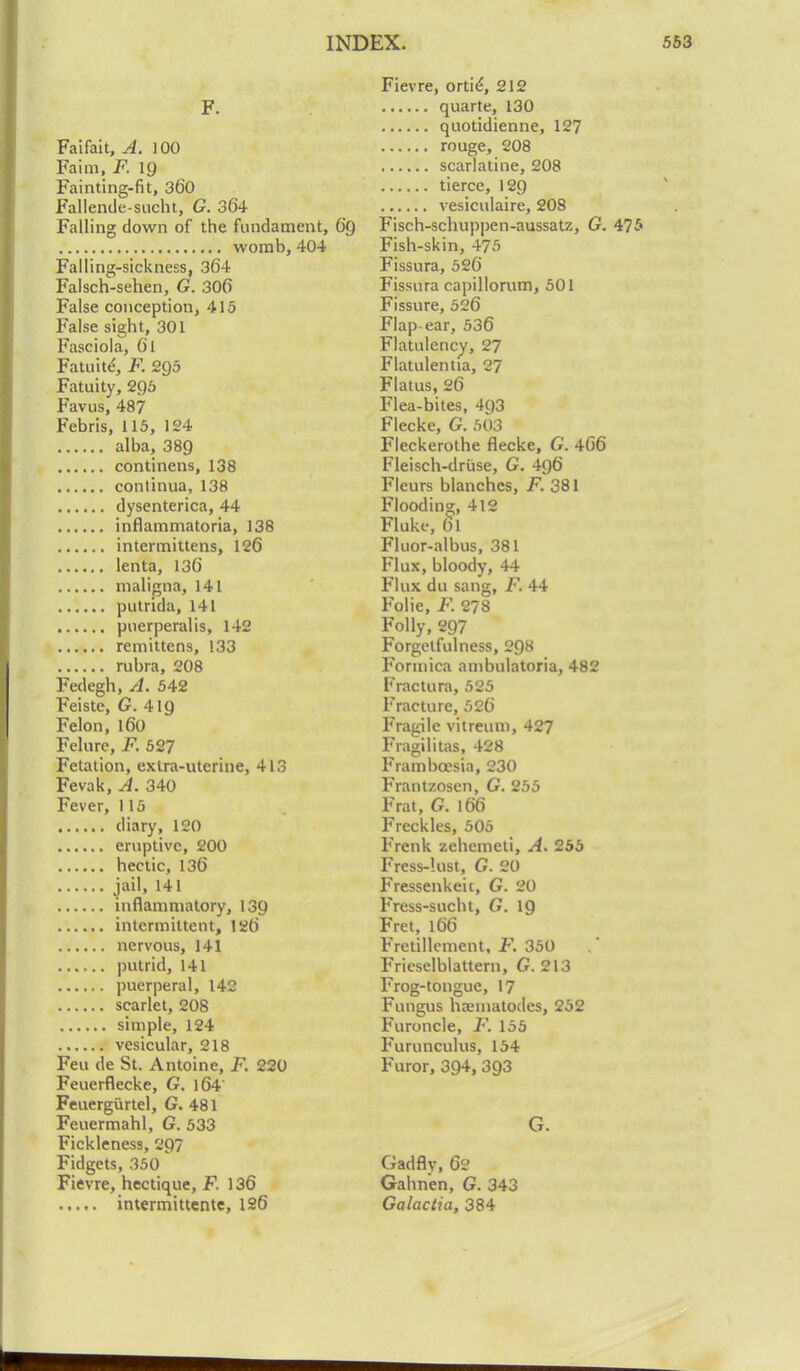 F. Faifait, A. 100 Faim, F. 19 Fainting-fit, 360 Fallende-sucht, G. 364 Falling down of the fundament, 6q womb, 404 Falling-sickness, 364 Falsch-sehen, G. 306 False conception, 415 False sight, 301 Fasciola, 61 Fatuite*, F. 295 Fatuity, 295 Favus, 487 Febris, 115, 124 alba, 389 continens, 138 continua, 138 dysenterica, 44 inflammatoria, 138 intermittens, 126 lenta, 136 maligna, 141 putrida, 141 puerperal is, 142 remittens, 133 rubra, 208 Fedegh, A. 542 Feiste, G. 4ig Felon, 160 Felurc, F. 527 Fetation, extra-uterine, 413 Fevak, A. 340 Fever, 115 diary, 120 eruptive, 200 hectic, 136 jail, 141 inflammatory, 139 intermittent, 126 nervous, 141 putrid, 141 puerperal, 142 scarlet, 208 simple, 124 vesicular, 218 Feu de St. Antoine, F. 220 Feuerflecke, G. )64 Feuergurtel, G. 481 Feuermahl, G. 533 Fickleness, 297 Fidgets, 350 Fievre, hectique, F. 136 intermittente, 126 Fievre, ortie*, 212 quarte, 130 quotidienne, 127 rouge, 208 scarlatine, 208 tierce, 129 vesiculate, 208 Fisch-schuppen-aussatz, G. 475 Fish-skin, 475 Fissura, 526 Fissura capillorum, 501 Fissure, 526 Flap ear, 536 Flatulency, 27 Flatulentia, 27 Flatus, 26 Flea-bites, 493 Flecke, G. 503 Fleckerothe flecke, G. 466 Fleisch-druse, G. 496 Fleurs blanches, F. 381 Flooding, 412 Fluke, 61 Fluor-albus, 381 Flux, bloody, 44 Flux du sang, F. 44 Folie, F. 278 Folly, 297 Forgetfulness, 298 Formica ambulatoria, 482 Fractura, 525 Fracture, 526 Fragile vitreum, 427 Fragilitas, 428 Frambcesta, 230 Frantzosen, G. 255 Frat, G. 166 Freckles, 505 Frenk zehcmeti, A. 255 Fress-lust, G. 20 Fressenkeit, G. 20 Fress-sucht, G. 19 Fret, 166 Fretillement, F. 350 Frieselblattern, G. 213 Frog-tongue, 17 Fungus hamiatodes, 252 Furuncle, F. 155 Furunculus, 154 Furor, 394, 393 G. Gadflv, 62 Gahnen, G. 343 Galactia, 384