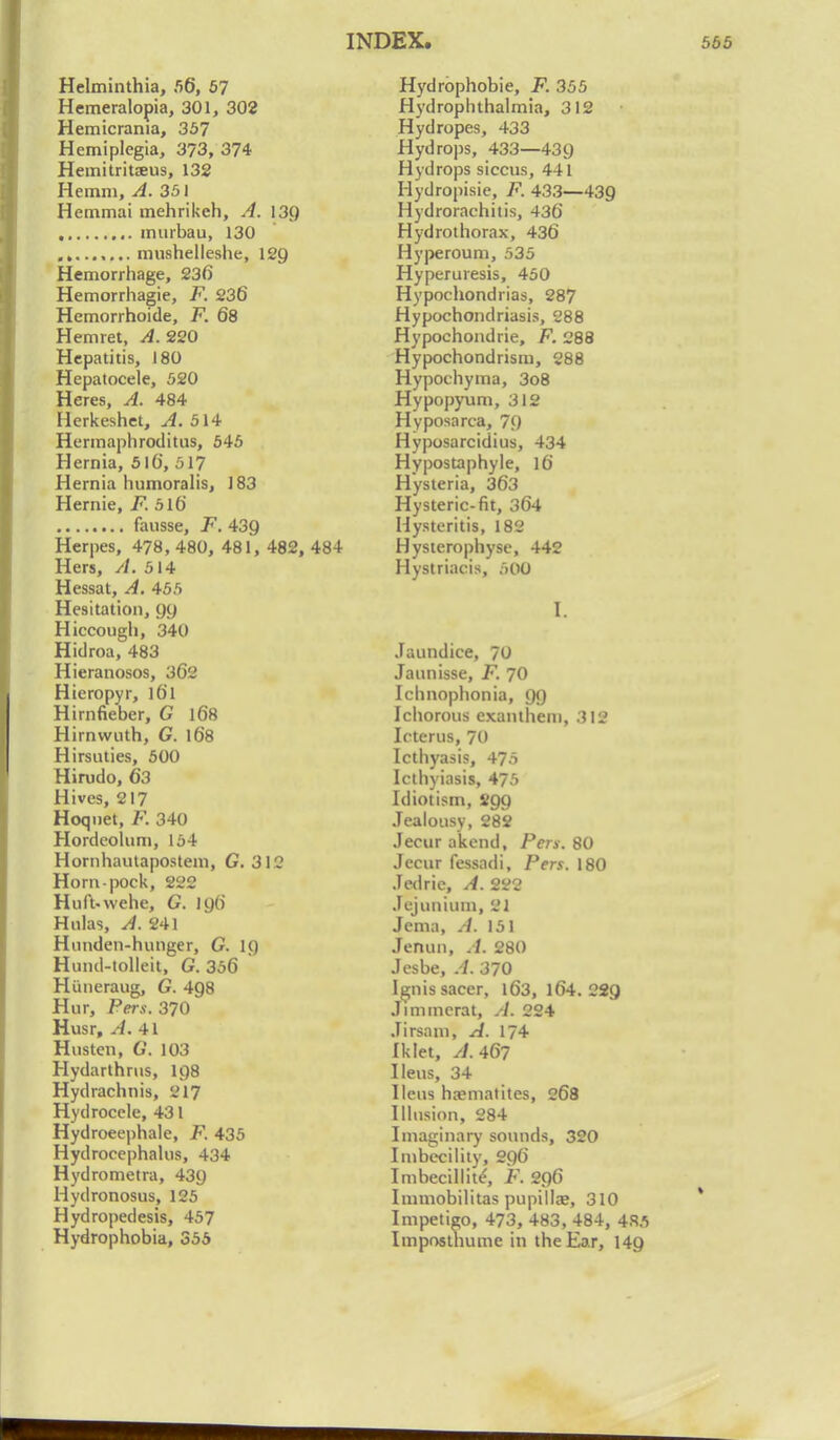 Helminthia, 56, 57 Hemeralopia, 301, 302 Hemicrania, 357 Hemiplegia, 373, 374 Hemitritaeus, 132 Hemm, A. 351 Hemmai mehrikeh, A. 139 , murbau, 130 mushelleshe, 129 Hemorrhage, 236 Hemorrhagic, F. 236 Hemorrhoide, F. 68 Hemret, A. 220 Hepatitis, 180 Hepatocele, 520 Heres, A. 484 Herkeshet, A. 514 Hermaphroditus, 545 Hernia, 516, 517 Hernia humoralis, 183 Hernie, F. 516 fausse, F. 439 Herpes, 478, 480, 481, 482, 484 Hers, //. 514 Hessat, A. 455 Hesitation, 99 Hiccough, 340 Hidroa, 483 Hieranosos, 362 Hieropyr, l6l Hirnfieber, G 168 Hirnwuth, G. 168 Hirsuties, 500 Himdo, 63 Hives, 217 Hoqnet, F. 340 Hordeolum, 154 Hornhautapostem, G. 312 Horn-pock, 222 Huft-wehe, G. 196 Hulas, A. 241 Hunden-hunger, G. 1() Hund-tolleit, G. 356 Himeraug, G. 4Q8 Hur, Pers. 370 Husr, A. 41 Husten, G. 103 Hydarthrus, 198 Hydrachnis, 217 Hydrocele, 431 Hydroeephale, F. 435 Hydroce|)halus, 434 Hydrometra, 439 Hydronosus, 125 Hydropeclesis, 457 Hydrophobia, 355 Hydrophobic, F. 355 Hvdrophthalmia, 312 Hydropes, 433 Hydrops, 433—439 Hydrops siccus, 441 Hydropisie, F. 433—439 Hydrorachitis, 436 Hydrothorax, 436 Hyperoum, 535 Hyperuresis, 450 Hypochondrias, 287 Hypochondriasis, 288 Hypochondrie, F. 288 Hypochondrism, 288 Hypochyma, 3o8 Hypopyum, 312 Hyposarca, 79 Hyposarcidius, 434 Hypostaphyle, 16 Hysteria, 363 Hysteric-fit, 364 Hysteritis, 182 Hysterophyse, 442 Hystriacis, 500 I. Jaundice, 70 Jaunisse, F. 70 Ichnophonia, 99 Ichorous exanthem, 312 Icterus, 70 Icthyasis, 475 Icthyiasis, 475 Idiot ism, 299 Jealousy, 282 Jecur akend, Pers. 80 Jecur fessadi, Pers. 180 Jedrie, A. 222 Jejuntum, 21 Jema, A. 151 Jenun, A. 280 Jesbe, A. 370 Ignis sacer, 163, 164. 22g Jinimcrat, A. 224 Jirsam, A. 174 Iklet, A. 467 Ileus, 34 Ileus haematites, 268 Illusion, 284 Imaginary sounds, 320 Imbecility, 296 Imbecillite', F. 296 Immobilitas pupillaj, 310 Impetigo, 473, 483, 484, 485 Imposthume in the Ear, 149