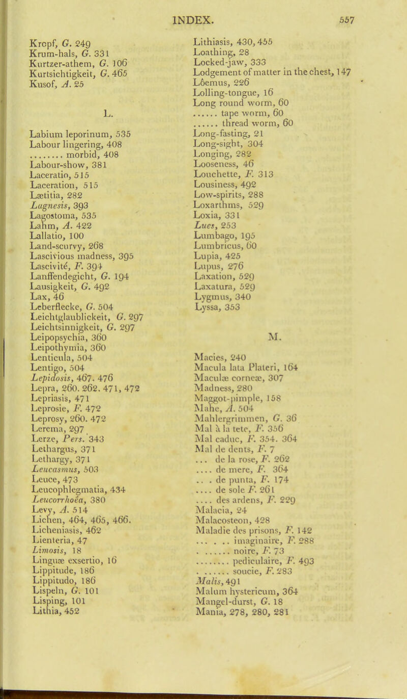 Krcpf, G. 249 Krum-hals, G. 331 Kurtzer-athem, G. 106 Kurtsichtigkeit, G. 465 Kusof, A. 25 L. Labium leporinum, 535 Labour lingering, 408 morbid, 408 Labour-show, 381 Laceratio, 515 Laceration, 515 Ltetitia, 282 Lugnesis, 3Q3 Lagostoma, 535 Lahm, A. 422 Lallatio, 100 Land-scurvy, 268 Lascivious madness, 3QS Lascivite, F. 394 Lanffendegicht, G. 194 Lausigkeit, G. 4g2 Lax,46 Leberflecke, 6. 504 Leichtglaublickeit, G. 2Q~ Leichtsinnigkeit, G. 297 Leipopsychia, 360 Leipothymia, 300 Lenticula, 504 Lentigo, 504 Lepiaosis, 467. 476 Lepra, 26(). 262. 471, 472 Lepriasis, 471 Leprosie, F. 472 Leprosy, 860. 472 Lerema, 297 Lerze, Pers. 343 Leihargus, 371 Lethargy, 371 Leucasmus, 503 Leuce, 473 Leucophlegmatia, 434 Leucorrhoea, 380 Levy, A. 514 Lichen, 464, 465, 466. Licheniasis, 462 Lienteria, 47 Limosis, 18 Lingua? exscrtio, 16 Lippitude, 186 Lippitudo, 186 Lispeln, G. 101 Lisping, 101 Lithia, 452 Lithiasis, 430,455 Loathing, 28 Locked-jaw, 333 Lodgement of matter in the chest, 147 Loemus, 226 Lolling-tongue, 16 Long round worm, 60 tape worm, 60 thread worm, 60 Long-fasting, 21 Long-sight, 304 Longing, 282 Looseness, 46 Louchette, F. 313 Lousiness, 492 Low-spirits, 288 Loxarthms, 529 Loxia, 331 Lues, 253 Lumbago, 195 Lumbricus, 60 Lupia, 425 Lupus, 276 Laxation, 529 Laxatura, 529 Lygmus, 340 Lyssa, 353 M. Macics, 240 Macula lata Plateri, 164 Macula? cornea?, 307 Madness, 280 Maggot-pimple, 158 Mahe, A. 504 Mahlergrimmen, G. 36 Mai a la tetc, F. 356 Mai caduc, F. 354. 364 Mai de dents, F. 7 ... de la rose, F. 262 de mere, F. 364 .. . de punta, F. 174 .... de sole F. 26l des aniens, F. 229 Malacia, 24 Malacosteon, 428 Maladie des prisons, F. 142 imaginaire, F. 288 noire, F. 73 pediculaire, F. 4Q3 soucie, F. 283 Malts, 4Q\ Malum hystericum, 364 Mangel-durst, G. 18 Mania, 278, 280, 281