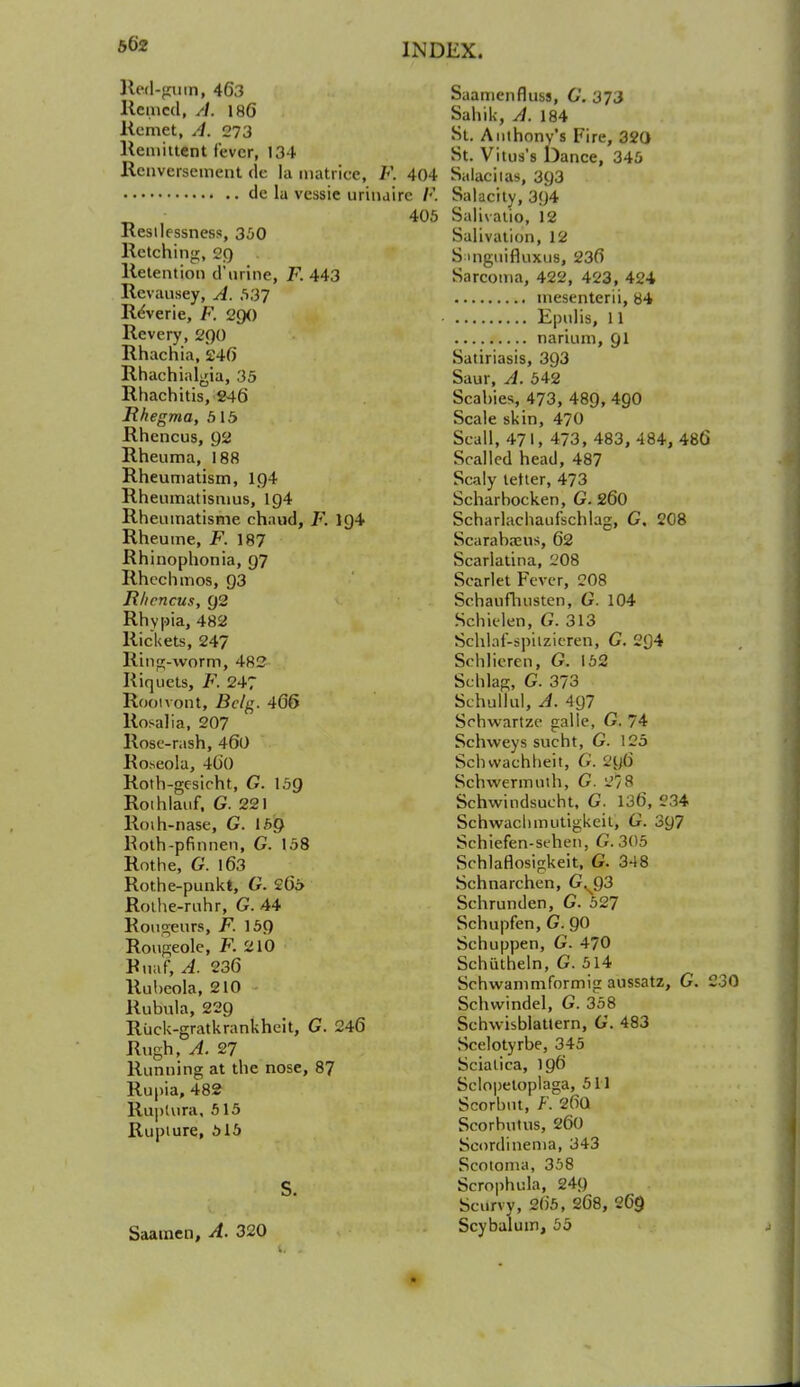 ged-gum, 463 Saamenfluss, G. 373 Itemed, A. 186 Sahik, A. 184 Rcmet, A. 273 St. Anthony's Fire, 320 Remittent fever, 134 St. Vitus's Dance, 345 Renversement de la matrice, F. 404 Salaciias, 3g3 tie la vessie urinairc R Salacity, 394 405 Salivatio, 12 Restlessness, 350 Salivation, 12 Retching, 29 S:mguifluxus, 236 Retention d'urine, F. 443 Sarcoma, 422, 423, 424 Revausey, A. 537 tnesenterii, 84 ReVerie, F. 290 Epulis, 11 Revery, 200 narium, 91 Rhachia, 246 Satiriasis, 393 Rhachialgia, 35 Saur, A. 542 Rhachitis, 246 Scabies, 473, 489, 4g0 Rhegma, 515 Scale skin, 470 Rhencus, 92 Scall, 471, 473, 483, 484, 486 Rheuma, 188 Scalled head, 487 Rheumatism, 194 Scaly tetter, 473 Rheumatismus, ig4 Scharbocken, G. 260 Rhenmatisme chaud, F. ig4 Scharlachaufschlag, G. 208 Rheume, F. 187 Scarabanis, 62 Rhinophonia, 97 Scarlatina, 208 Rhechmos, 93 Scarlet Fever, 208 Rhencus, 92 Schaiifhusten, G. 104 Rhypia, 482 Schk-len, G. 313 Rickets, 247 Sehlaf-spitzieren, G. 2Q4 Ring-worm, 482 Schlieren, G. 152 Riquets, F. 247 Schlag, G. 373 Rooivont, Bclg. 466 Schufful, A. 497 Rosalia, 207 Schwartze galle, G. 74 Rose-rash, 460 Schweys sucht, G. 125 Roseola, 400 Schwachheit, G. 296 Roth-gesicht, G. 159 Schwermuth, G. 278 Roihlauf. G. 221 Schwindsucht, G. 136, 234 Roih-nase, G. 159 Schwaclimutigkeit, G. 397 Hoth-pfinnen, G. 158 Schiefen-sehen, G.305 Rothe, G. 163 Schlaflosigkeit, G. 348 Rothe-punkt, G. 265 Schnarchen, GWQ3 Rothe-ruhr, G. 44 Schrunden, G. 527 Rongeurs, F. 159 Schupfen, G. 90 Rougeole, F. 210 Schuppen, G. 470 Bnaf, A. 236 Schutheln, G. 514 Rubeola, 210 Schwammformig aussatz, G. 2 Rubula, 229 Schwindel, G. 358 Riick-gratkrankheit, G. 246 Schwisblatlern, 6. 483 Rugh, A. 27 Scelotyrbe, 345 Running at the nose, 87 Sciatica, 196 Rupia, 482 Sclopetoplaga, 511 Ruptura, 515 Scorbnt, F. 2fiQ Rupture, 515 Scorbutus, 260 Scordinema, 343 Scotoma, 358 S Scrophula, 24g Scurvy, 265, 268, 269 Saamen, A. 320 Scybalum, 55