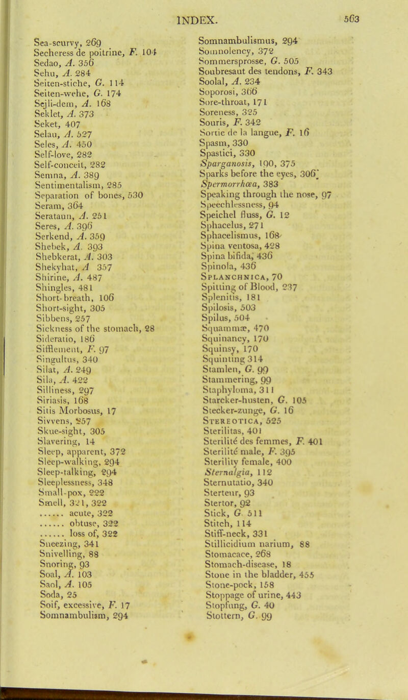 Sea-scurvy, 269 Secheress de poitrine, F. 104 Sedao, A. 356 Sehu, A. 284 Seiten-stiche, G. 114 Seiten-wehe, G. 174 Sejli-clein, A. 168 Seklet, A. 373 Seket, 407 Selau, //. 627 Seles, ri. 450 Self-love, 282 Self-conceit, 282 Semna, A. 389 Sentimentalisin, 285 Separation of bones, 530 Seram, 364 Serataun, A. 251 Seres, A. 396 Serkend, A. 359 Shebek, A. 3Q3 Shebkerat, A. 303 Sliekybat, A 357 Shirine, /i. 487 Shingles, 481 Short-breath, 106 Short-sight, 305 Sibbensj 257 Sickness of the stomach, 28 Sideratio, 186 SirReineiit, F. 97 Singultus, 340 Silat, A. 249 Si la, A. 422 Silliness, 297 Siriasis, 168 Siiis Morbosus, 17 Sivvens, ¥57 Skue-sight, 305 Slavering, 14 Sleep, apparent, 372 Sleep-walking, 294 Sleep-talking, 294 Sleeplessness, 348 Small-pox, 222 Smell, 321, 322 acute, 322 obtuse, 322 loss of, 322 Sneezing, 341 Snivelling, 88 Snoring, 93 Soal, A. 103 Saol, A. 105 Soda, 25 Soif, excessive, F. 17 Somnambulism, 294 Somnambulismus, 294 Somnolency, 372 Sommersprosse, G. 505 Soubresaut des tendons, F. 343 Soolal, A. 234 Soporosi, 366 Sore-throat, 171 Soreness, 325 Souris, F. 342 Sortie de la langue, F. lfi Spasm, 330 Spastici, 330 Sparganosis, 100, 375 Sparks before the eyes, 306J Spcrmorrhcea, 383 Speaking through the nose, 97 Speechlessness, 94 Speichel Huss, G. 12 Sphacelus, 271 Sphacelismus, 168' Spina ventosa, 428 Spina bifida, 436 Spinola, 436 Spi.anchnica, 70 Spitting of Blood, 237 Splenitis, 181 Spilosis, 503 Spilus, 504 S(]iiamma?, 470 Sijui nancy, 170 Siminsy, 170 Squinting 314 Stamlen, G. 99 Stammering, 99 Staphyloma, 311 Starcker-husten, G. 105 Stecker-zunge, G. 16 Stereotica, 525 Sterilitas. 401 Sterilite' des femmcs, F. 401 Sterilite male, F. 395 Sterility female, 400 aterna'lgia, 112 Sternutatio, 340 Sterteur, 93 Stertor, 92 Stick, G 511 Stitch, 114 Stiff-neck, 331 Stillicidium narium, 88 Stomacace, 268 Stomach-disease, 18 Stone in the bladder, 455 Stone-pock, 158 Stoppage of urine, 443 Stopfung, G. 40 Stottern, G. 99