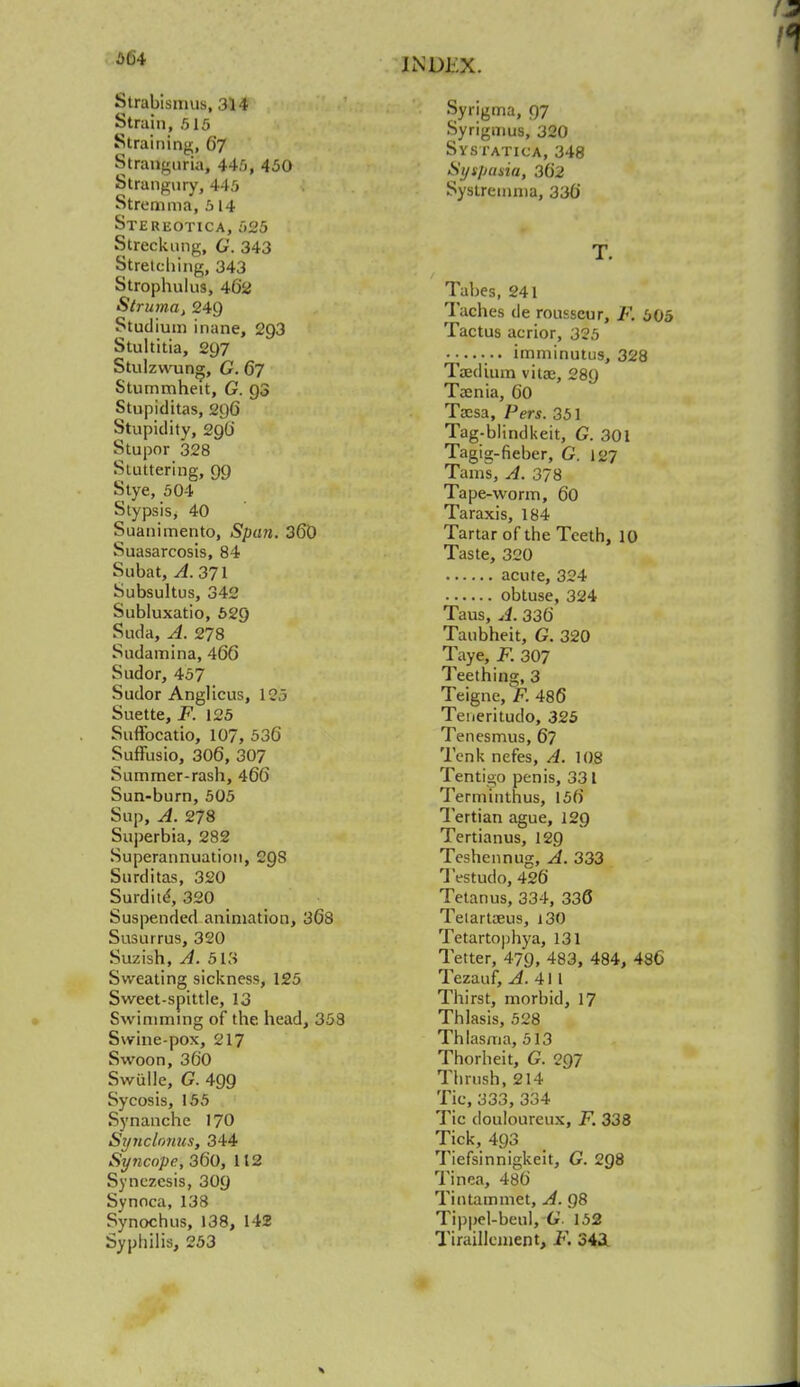Strabismus, 314 Strain, 515 Straining, 67 Stranguria, 445, 450 Strangury, 445 Stremnia, 5 14 Stereotica, 525 Streckung, G. 343 Stretching, 343 Strophulus, 462 Struma, 249 Studium inane, 293 Stultitia, 297 Stulzwung, G. 67 Stummheit, G. Q3 Stupiditas, 296 Stupidity, 29O' Stupor 328 Stuttering, 99 Stye, 504 Stypsis, 40 Suanimento, Spati. 360 Suasarcosis, 84 Subat, A. 371 Subsultus, 342 Subluxatio, 629 Suda, A. 278 Sudamina, 466 Sudor, 457 Sudor Anglicus, 123 Suette, F. 125 Suffocatio, 107, 536 Suffusio, 306, 307 Summer-rash, 466 Sun-burn, 505 Sup,A. 278 Superbia, 282 Superannuation, C9S Surditas, 320 Surdite, 320 Suspended animation, 368 Susurrus, 320 Suzish, A. 513 Sweating sickness, 125 Sweet-spittle, 13 Swimming of the head, 358 Swine-pox, 217 Swoon, 360 Swiille, G. 499 Sycosis, 155 Synanchc 170 Synclonus, 344 Syncope, 360, 112 Synczcsis, 309 Synoca, 138 Synochus, 138, 142 Syphilis, 253 Syrigma, 97 Syrigmus, 320 Systatica, 348 Sytpasia, 362 Syslreinma, 336 T. Tabes, 241 Taches de rousscur, F. 605 Tactus acrior, 325 ... imminutus, 328 Taedium vitae, 289 Taenia, 60 Tacsa, Pers. 351 Tag-blindkeit, G. 301 Tagig-fieber, G. 127 Tarns, A. 378 Tape-worm, 60 Taraxis, 184 Tartar of the Teeth, 10 Taste, 320 acute, 324 obtuse, 324 Taus, A. 336 Taubheit, G. 320 Taye, F. 307 Teething, 3 Teigne, F. 486 Teueritudo, 325 Tenesmus, 6? Tenk nefes, A. 108 Tentigo penis, 331 Terminthus, 156 Tertian ague, 129 Tertianus, 129 Teshennug, A. 333 Testudo, 426 Tetanus, 334, 336 Tetartaeus, 130 Tetartophya, 131 Tetter, 479, 483, 484, 486 Tezauf, ^.411 Thirst, morbid, 17 Thlasis, 528 Thlasma, 513 Thorheit, G. QQ7 Thrush, 214 Tic, 333, 334 Tic douloureux, F. 338 Tick, 493 Tiefsinnigkeit, G. 298 Tinea, 486 Tin tarn met, A. 98 Tippel-beul, G 152 Tiraillement, F. 343