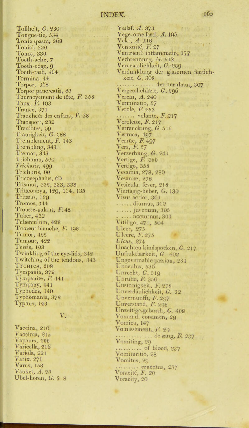 Tollheit, G. 280 Tongue-tie, 534 Ionic spasm, 368 Tonici, 330 Tonos, 330 Tooth ache, 7 Tooth-edge, 9 Tooth-rash, 464 Tormina, 44 Torpor, 36'8 Torpor pancreatis, 83 Tournoyement de tete, F. 358 Toux, F. 103 Trance, 371 Tranchees des enfans, F. 38 Transport, 282 Traulotes, 99 Traurigkeit, G. 288 Trembleinent, F. 343 Trembling, 343 Tremor, 343 Trichoma, 5C0 Trichosis, 499 Triclinris, ()0 Tricocephalus, 60 Trismus, 332, 333, 338 Trita-ophya, 129, 134, 135 Tritieus, 129 Tromos, 344 Trousse-galant, F. 48 Tuber, 422 Tuberculum, 422 Tunieur blanche, F. 198 Tumor, 422 Tumour, 422 Tussis, 103 Twinkling of the eye-lids, 342 Twitching of the tendons, 343 Tyohica, 508 Tympania, 372 Tj mpanite, F. 441 Tympany, 441 Typhodcs, 140 Typhomania, 372 Typhus, 143 V. Vaccina, 216 Vaccinia, 215 Vapours, 288 Varicella, 210' Variola, 221 Varix, 271 Varus, 158 Vauket, A. 2.1 Ubel-horcn, G. 3 8 Vedaf. A. 373 Vege-ome fasil, A. \Q5 Vekr, A. 318 Ventosite', F. 27 Ventriculi inflammatio, 177 Verbrennung, G. 513 Verdriisslichkeit, G. 289 Verdunklung der glasernen feutich- keit, G. 308 der hornhaut, 307 Vergesslichkeit, G. 2Q6 Verem, A. 240 Verminatio, 57 Verole, F. 263 volante, F. 217 Veroleite, F. 217 Verrenckung, G. 515 Verruca, 497 Verrue, F. 4Q7 Vers, F. 57 Verzerhung, G. 241 Vertige, F. 358 Vertigo, 358 Vesamia, 278, 280 Vesaniae, 278 Vesicular fever, 218 Viertagig-fieber, G. 130 Visus acrior, 301 diurnus, 302 juvcnum, 305 nocturnus, 301 Mliligo. 471, 604 Ulcer, 275 U lcere, F. 275 Ulcus, 274 Unachteu kindspocken, G. 217 Unfruktbarkeit, G 402 Ungovernable passion, -'81 Unoculus, 530 Unrecht, G.31Q Unruhe, F. 350 UnsinnigUeit, F. 278 Unverdiiulichkeil, G. 32 Unvcrnunri't, F. 297 Unverstand, F. 295 Unzeitigc-geburlh, G. 408 Vomendi conamcn, 29 Vomica, 147 Vomissement, F. 29 de sang, 2s 237 Vomiting, 29 of blood, 237 Vomituritio, 28 Vomitus, 29 cruentus, 237 Voracite, F. 20 Voracity, 20
