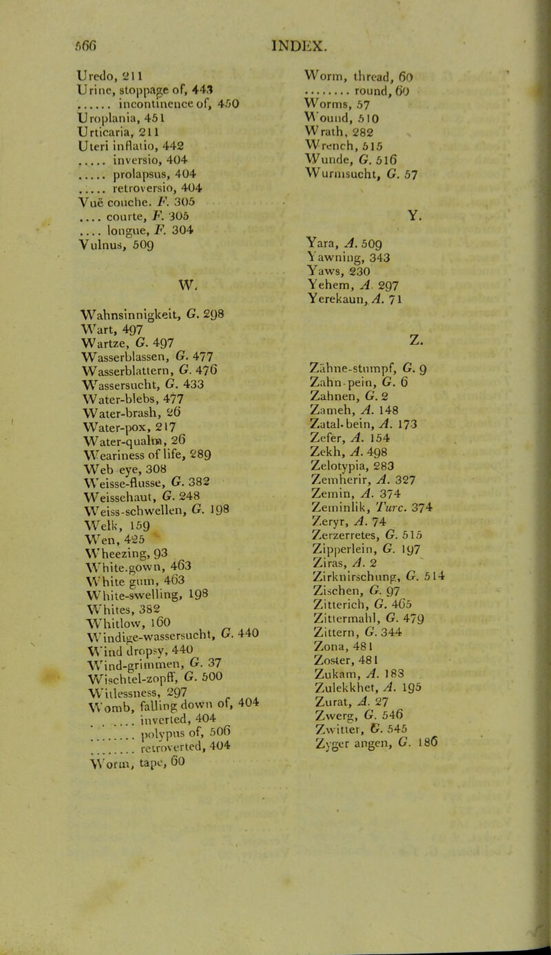 Uredo, 211 Urine, stoppage of, 443 incontinence of, 450 Uroplania, 451 Urticaria, 211 Uteri inflatio, 442 inversio, 404 prolapsus, 404 retroversio, 404 Vue conche. F. 305 courte, F. 305 .... longue, F. 304 Vulnus, 50Q w. Wahnsinnigkeit, G. 2(J8 Wart, 497 Wartze, G. 497 Wasserblassen, G. 477 Wasserblattern, G. 476 Wassersucht, G. 433 Water-blebs, 477 Water-brash, 26 Water-pox, 217 Water-qualm, 26 Weariness of life, 289 Web eye, 308 Weisse-flusse, G. 382 Weissehaut, G. 248 Weiss-schwellen, G. 198 Welk, 159 Wen, 425 ' Wheezing, 93 White.gown, 463 White gum, 463 White-swelling, 198 Whites, 382 Whitlow, 160 Windige-wassersucht, G. 440 Wind dropsy, 440 Wind-grim men, G. 37 Wischtel-zoprT, G. 500 Willessness, 297 Womb, falling down of, 404 inverted, 404 polypus of, 506 ' [ reinserted, 404 Worm, tape, 60 Worm, thread, 60 round, 60 Worms, 57 M ound, 510 Wrath, 282 Wrench, 515 Wunde, G. 5l6 Wurmsucht, G. 57 Yara, A. 50g Yawning, 343 Yaws, 230 Yehem, A. 2Q7 Yerekaun, A. 71 Zahne-stumpf, G. 9 Zahn-pein, G. 6 Zahnen, G. 2 Zameh, A. 148 Zutahbein, A. 173 Zefer, A. 154 Zekh,A. 498 Zelotypia, 283 Zemherir, A. 327 Zemin, A. 374 Zeminlik, Turc. 374 Zeryr, A. 74 Zerzerretes, G. 515 Zipperlein, G. 197 Ziras, A. 2 Zirknirschung, G. 514 Zi-schen, G. 97 Zitterich, G. 465 Zittermahl, G. 479 Zittern, G. 344 Zona, 481 Zosler, 481 Zukam, A. 183 Zulekkhet, A. 195 Zurat, A. 27 Zwerg, G. 546 Zwitter, G. 545 Zyger angen, G. 186