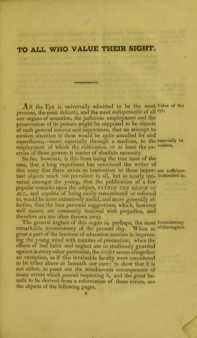 As the Eye is universally admitted to be the most Value of the precious^ the most delicate, and the most indispe7isahle of all ^y^» our organs of sensation, the judicious employment and the preservation of its powers might be supposed to be objects of such general interest and importance, that an attempt to awaken attention to them would be quite uncalled for and superfluous,—more especially through a medium, to the especially to employment of which the cultivation, or at least the ex- ercise of those powers is matter of absolute necessity. So far, however, is this from being the true state of the case, that a long experience has convinced the writer of this essay that there exists an inattention to these impor- not sufficient- tant objects much too prevalent in all, but so nearly uni- ly attended to. versal amongst the young, that the publication of a few popular remarks upon the subject, WITHIN the reach of ALL, and capable of being easily remembered or referred to, would be more extensively useful, and more generally ef- fective, than the best personal suggestions, which, however well meant, are commonly received with prejudice, and therefore are too often thrown away. The general neglect of this organ is, perhaps, the most Inconsistency remarkable inconsistency of the present day. When so °^*'^^^^S'^'^*- great a part of the business of education consists in impress- ing the young mind with maxims of precaution; when the effects of bad habit and neglect are so studiously guarded against in every other particular, the SIGHT seems altogether an exception, as if this invaluable faculty were considered to be either above or beneath our care: to show that it is not either, to point out the mischievous consequences of many errors which prevail respecting it, and the great be- nefit to be derived from a reformation of these errors, are the objects of the following pages. B