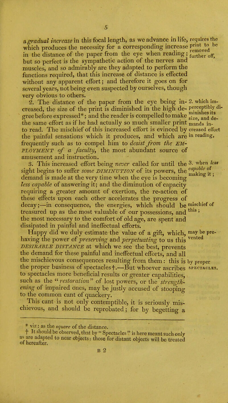 agradtial increase in this focal length, as we advance in life, requires the which produces the necessity for a corresponding increase P^J^'J^*^ in the distance of the paper from the eye when reading; J^^j^J^ off, but so perfect is the sympathetic action of the nerves and muscles, and so admirably are they adapted to perform the functions required, that this increase of distance is effected without any apparent effort; and therefore it goes on for several years, not being even suspected by ourselves, though very obvious to others. 2. The distance of the paper from the eye being in- 2. which im- creased, the size of the print is diminished in the high de- P^^^^lfg*^' gree before expressed*; and the reader is compelled to make and de- the same effort as if he had actually so much smaller print mands in- to read. The mischief of this increased effort is evinced by creased effort the painful sensations which it produces, and which arereading, frequently such as to compel him to desist from the EM- PLOYMENT of a faculty^ the most abundant source of amusement and instruction. 3. This increased effort being never called for until the 3. when less sight begins to suffer some DIMINUTION of its powers, the ^'^^^ . demand is made at the very time when the eye is becoming ' less capable of answering it; and the diminution of capacity requiring a greater amount of exertion, the re-action of these effects upon each other accelerates the progress of decay;—in consequence, the energies, which should be'^l*'-'^^^°f treasured up as the most valuable of our possessions, and ' the most necessary to the comfort of old age, are spent and dissipated in painful and ineffectual efforts. Happy did we duly estimate the value of a gift, which, ™»y ^« P^^- having the power of preserving and perpetuating to us this '^^'^^'^ DESIRABLE DISTANCE at which we see the best, prevents the demand for these painful and ineffectual effoits, and all the mischievous consequences resulting from them: this is by proper the proper business of spectacles f.—But whoever asci'ibes spectacles. to spectacles more beneficial results or greater capabilities, such as the  restoration  of lost powers, or the strength- ening of impaired ones, may be justly accused of stooping to the common cant of quackery. This cant is not only contemptible, it is seriously mis- chievous, and should be reprobated; for by begetting a * viz: as the square of the distance. t It should be observed, that by  Spectacles  is here meant such only as are adapted to near dbjects: those for distant objects will be treated of hereafter. B 2