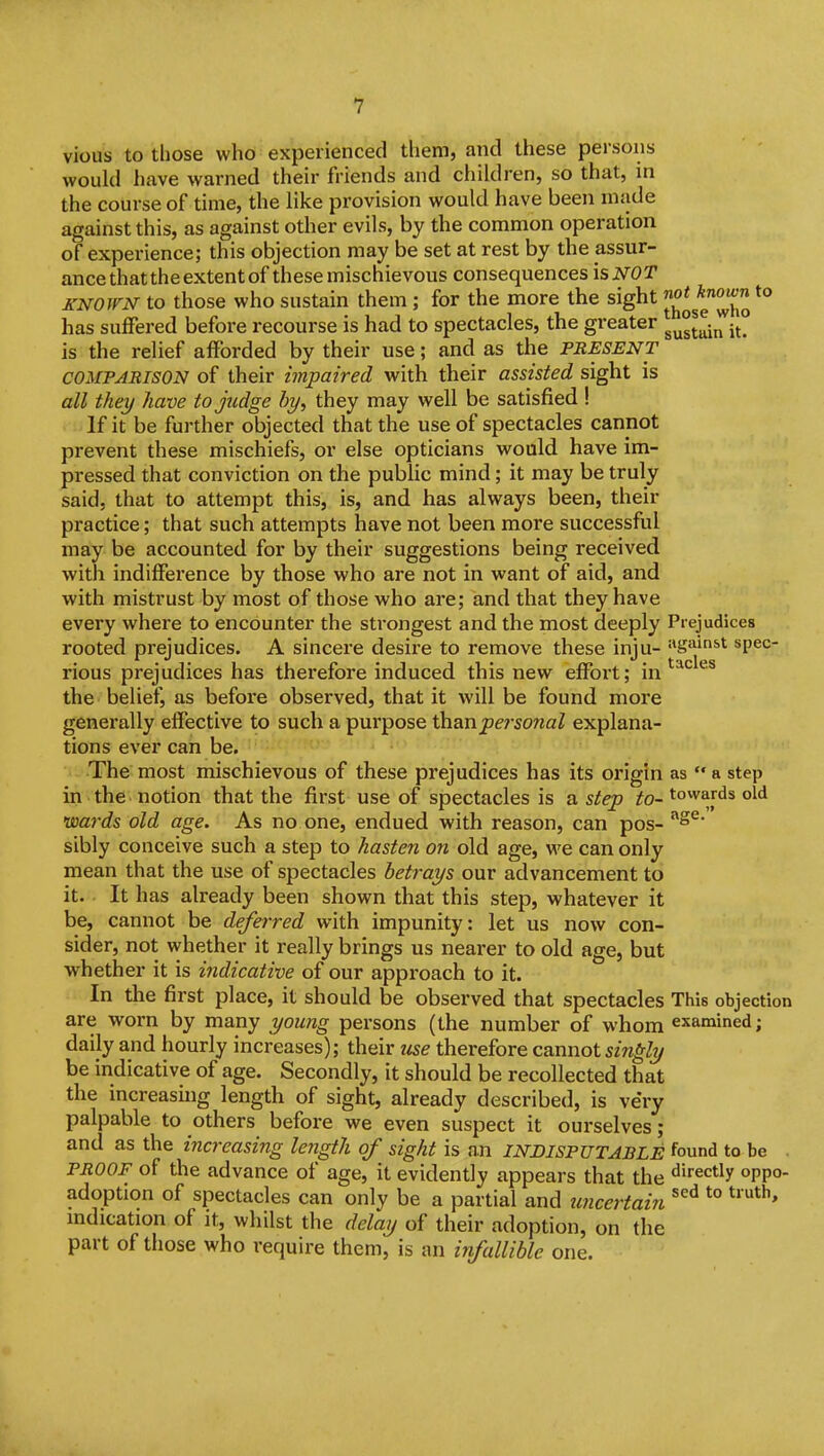 vious to those who experienced them, and these persons would have warned their friends and children, so that, in the course of time, the like provision would have been made against this, as against other evils, by the common operation of experience; this objection may be set at rest by the assur- ance that the extent of these mischievous consequences isNOT KNOWN to those who sustain them ; for the more the sight *° has suffered before recourse is had to spectacles, the greater g^gt^i^iJ^ is the relief afforded by their use; and as the PRESENT COMPARISON of their impaired with their assisted sight is all they have to judge by, they may well be satisfied ! If it be further objected that the use of spectacles cannot prevent these mischiefs, or else opticians would have im- pressed that conviction on the public mind; it may be truly said, that to attempt this, is, and has always been, their practice; that such attempts have not been more successful may be accounted for by their suggestions being received with indifference by those who are not in want of aid, and with mistrust by most of those who are; and that they have every where to encounter the strongest and the most deeply Prejudices rooted prejudices. A sincere desire to remove these inju- gainst spec- rious prejudices has therefore induced this new efibrt; in'''^'^ the belief, as before observed, that it will be found more generally effective to such a purpose ihonpersonal explana- tions ever can be. The most mischievous of these prejudices has its origin as  a step in the notion that the first use of spectacles is a step to- towards old wards old age. As no one, endued with reason, can pos- sibly conceive such a step to hasten on old age, we can only mean that the use of spectacles betrays our advancement to it. It has already been shown that this step, whatever it be, cannot be deferred with impunity: let us now con- sider, not whether it really brings us nearer to old age, but whether it is indicative of our approach to it. In the first place, it should be observed that spectacles This objection are worn by many young persons (the number of whom examined; daily and hourly increases); their use therefore cannot singly be indicative of age. Secondly, it should be recollected that the increasing length of sight, already described, is very palpable to others before we even suspect it ourselves; and as the increasing length of sight is an INDISPUTABLE found to be . PROOF of the advance of age, it evidently appears that the «^'rectly oppo- adoption of spectacles can only be a partial and uncertain *° mdication of it, whilst the delay of their adoption, on the part of those who require them, is an infallible one.