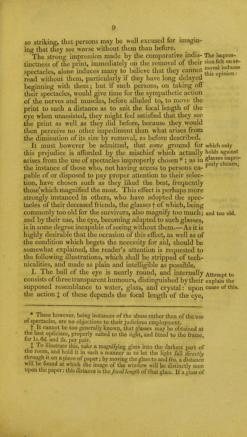 so striking, that persons may be well excused for imagin- ing that they see worse without them than before. The strong impression made by the comparative indis- The impres- tinctness of the print, immediately on the removal of their spectacles, alone mduces many to believe that they cannot JJjJ^ 5nionr read without them, particularly if they have long delayed beginning with them; but if such persons, on taking off their spectacles, would give time for the sympathetic action of tlie nerves and muscles, before alluded to, to move the print to such a distance as to suit the focal length of the eye when unassisted, they might feel satisfied that they see the print as well as they did before, because they would then perceive no other impediment than what arises from the diminution of its size by removal, as before described. It must however be admitted, that some ground for which only this prejudice is afforded by the mischief which actually holds against arises from the use of spectacles improperly chosen *; as in the instance of those who, not having access to persons ca- ^ ^ ' pable of or disposed to pay proper attention to their selec- tion, have chosen such as they liked the best, frequently those]which magnified the most. This effect is perhaps more strongly instanced in others, who have adopted the spec- tacles of their deceased friends, the glasses f of which, being commonly too old for the survivors, also magnify too much; and too old. and by their use, the eye, becoming adapted to such glasses, is in some degree incapable of seeing without them.—As it is highly desirable that the occasion of this effect, as well as of the condition which begets the necessity for aid, should be somewhat explained, the reader's attention is requested to the following illustrations, which shall be stripped of tech- nicalities, and made as plain and intelligible as possible. I. _ The ball of the eye is nearly round, and internally Attempt to consists of three transparent humours, distinguished by their explain the supposed resemblance to water, glass, and crystal: upon cause of this, the action % of these depends the focal length of the eye, ♦ These however, being instances of the abuse rather than of the use of spectacles, are no objections to their judicious employment. t It cannot be too generally known, that glasses may be obtained at the best opticians, properly suited to the sight, and fitted to the frame, for 1*. 6rf, and 2s. per pair. 1 To illustrate this, take a magnifying glass into the darkest pai-t of the room, and hold it in such a manner as to let the light fall directly through It on a piece of paper; by moving the glass to and fro, a distance will be tound at which the image of the window will be distinctly seen upon the paper: this distance is the/oca/ length of that glass. If a glass of \