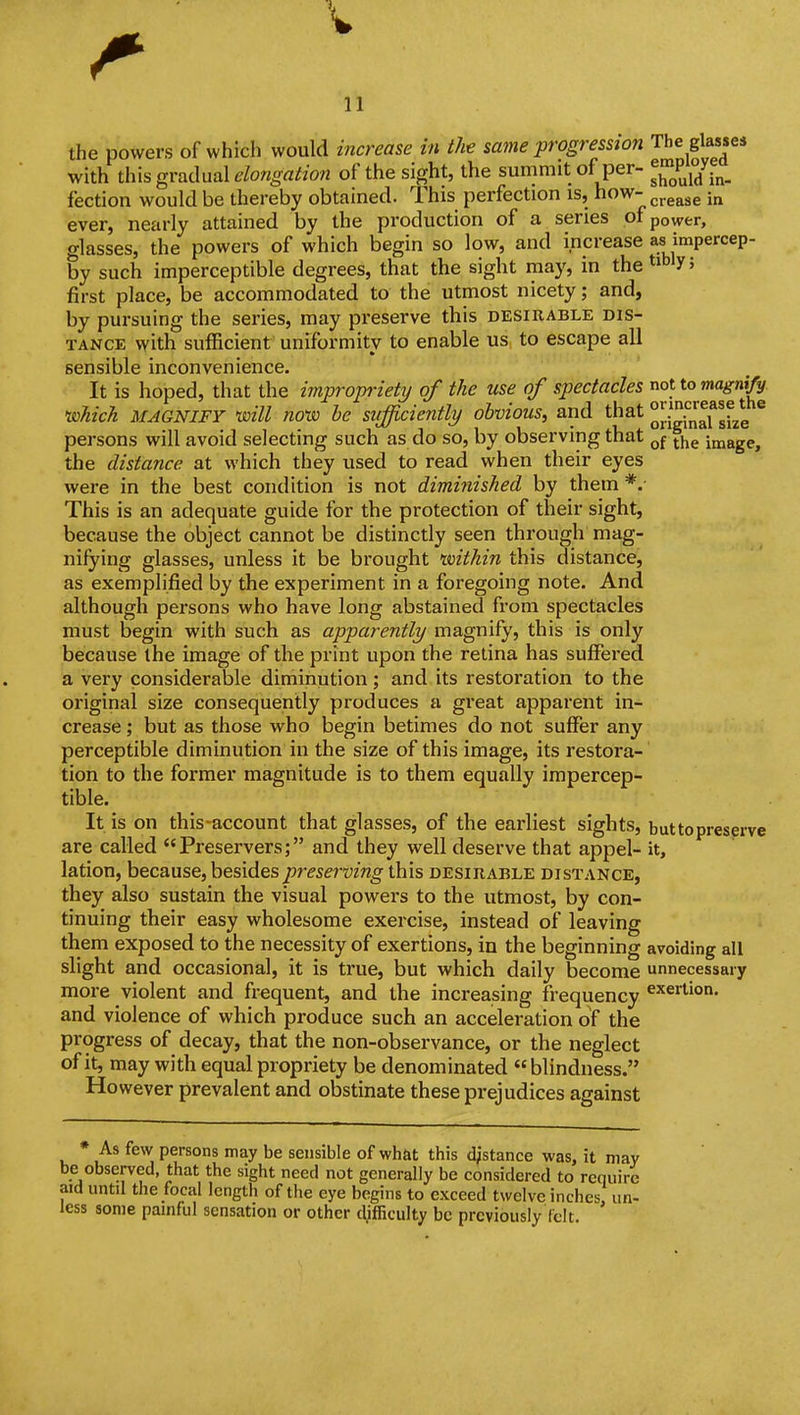 the powers of which would increase in the same progression The glasses with th\s gradual elongation of the sight, the summit of per- ^'^^^^J.^^^ fection would be thereby obtained. This perfection is, how- ^^^^^^ ;„ ever, nearly attained by the production of a series of power, glasses, the powers of which begin so low, and increase as impercep- by such imperceptible degrees, that the sight may, in the ^^^^V' first place, be accommodated to the utmost nicety; and, by pursuing the series, may preserve this desirable dis- tance with sufficient uniformity to enable us., to escape all sensible inconvenience. It is hoped, that the impropriety of the use of spectacles not to magnify, •which MAGNIFY will nouo be sufficiently/ obvious, and that JijgJ^^f ^j^g persons will avoid selecting such as do so, by observing that jjje image, the distance at which they used to read when their eyes were in the best condition is not dimiiiished by them *.■ This is an adequate guide for the protection of their sight, because the object cannot be distinctly seen through mag- nifying glasses, unless it be brought voithin this distance, as exemplified by the experiment in a foregoing note. And although persons who have long abstained from spectacles must begin with such as apparently magnify, this is only because the image of the print upon the retina has suffered a very considerable diminution; and its restoration to the original size consequently produces a great apparent in- crease ; but as those who begin betimes do not suffer any perceptible diminution in the size of this image, its restora- tion to the former magnitude is to them equally impercep- tible. It is on this-account that glasses, of the earliest sights, buttopreserve are called Preservers; and they well deserve that appel- it, lation, because, besides preserving \h\s desirable distance, they also sustain the visual powers to the utmost, by con- tinuing their easy wholesome exercise, instead of leaving them exposed to the necessity of exertions, in the beginning avoiding all slight and occasional, it is true, but which daily become unnecessary more violent and frequent, and the increasing frequency exertion, and violence of which produce such an acceleration of the progress of decay, that the non-observance, or the neglect of it, may with equal propriety be denominated  blindness. However prevalent and obstinate these prejudices against * As few persons may be sensible of what this distance was, it may be observed, that the sight need not generally be considered to require aid until the focal length of the eye begins to exceed twelve inches, un- less some painful sensation or other difficulty be previously felt.