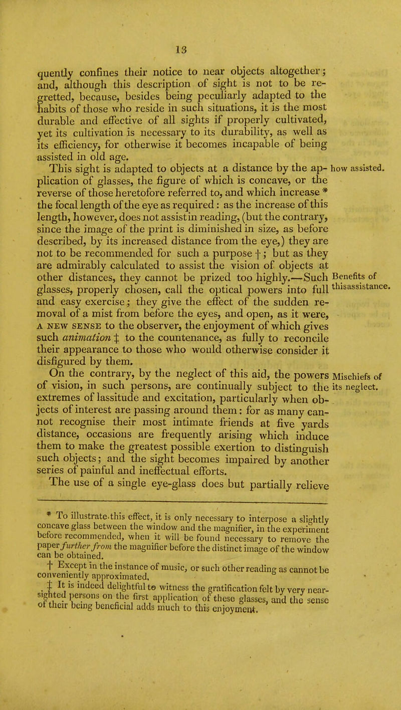 quently confines their notice to near objects altogether; and, although this description of sight is not to be re- gretted, because, besides being peculiarly adapted to the habits of those who reside in such situations, it is the most durable and effective of all sights if properly cultivated, yet its cultivation is necessary to its durability, as well as its efficiency, for otherwise it becomes incapable of being assisted in old age. This sight is adapted to objects at a distance by the ap- how assisted, plication of glasses, the figure of which is concave, or the reverse of those heretofore referred to, and which increase * the focal length of the eye as required: as the increase of this length, however, does not assistin reading, (but the contrary, since the image of the print is diminished in size, as before described, by its increased distance from the eye,) they are not to be recommended for such a purpose f; but as they are admii'ably calculated to assist the vision of objects at other distances, they cannot be prized too highly.—Such Benefits of glasses, properly chosen, call the optical powers into full t^iisassistanct and easy exercise; they give the effect of the sudden re- moval of a mist from before the eyes, and open, as it were, A NEW SENSE to the observer, the enjoyment of which gives such animation % to the countenance, as fully to reconcile their appearance to those who would otherwise consider it disfigured by them. On the contrary, by the neglect of this aid, the powers Mischiefs of of vision, in such persons, are contmually subject to the its neglect, extremes of lassitude and excitation, particularly when ob- jects of interest are passing around them: for as many can- not I'ecognise their most intimate friends at five yards distance, occasions are fi-equently arising which induce them to make the greatest possible exertion to distinguish such objects; and the sight becomes impaired by another series of painful and ineffectual efforts. The use of a single eye-glass does but partially relieve * To illustrate, this efTect, it is only necessary to interpose a slightly concave glass between the window and the magnifier, in the experiment before recommended, when it will be found necessary to remove the paper further from the magnifier before the distinct image of the window can be obtained. t Except in the instance of music, or such other reading as cannot be conveniently approximated. t It is indeed delightful to witness the gratification felt by very near- ofKlr'°f ° the first application of these glasses, and the sense oi their being beneficial adds much to this enjoyment.