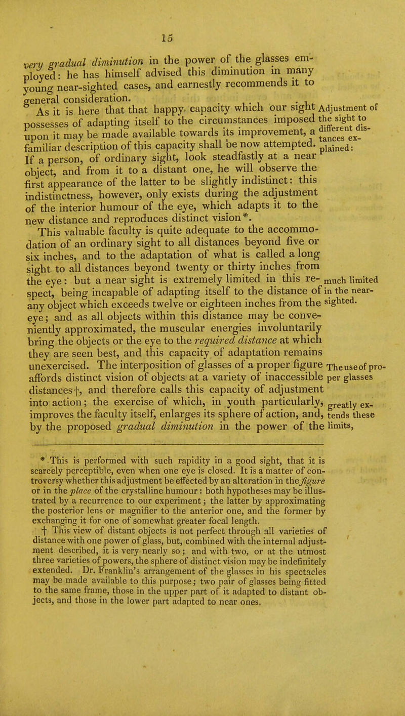 veni sradual diminution in the power of the glasses em- ployed • he has himself advised this diminution in many young near-sighted cases, and earnestly recommends it to general consideration. . , . , . , . As it is here that that happy, capacity which our sight Adjustment of possesses of adapting itself to the ciixumstances imposed the J.g^t to upon it maybe made available towards its improvement, a '^^^^^^l^^^ familiar description of this capacity shall be now attempted. If a person, of ordinary sight, look steadfastly at a near object, and from it to a distant one, he will observe the first appearance of the latter to be slightly indistinct: this indistinctness, however, only exists during the adjustment of the interior humour of the eye, which adapts it to the new distance and reproduces distinct vision *. This valuable faculty is quite adequate to the accommo- dation of an ordinary sight to all distances beyond five or siK inches, and to the adaptation of what is called a long sight to all distances beyond twenty or thirty inches from the eye: but a near sight is extremely limited in this re- much limited spect, being incapable of adapting itself to the distance of in the near- any object which exceeds twelve or eighteen inches from the sighted, eye; and as all objects within this distance may be conve- niently approximated, the muscular energies involuntarily bring the objects or the eye to the required distance at which they are seen best, and this capacity of adaptation remains unexercised. The interposition of glasses of a proper figure Theuseof pro- affords distinct vision of objects at a variety of inaccessible per glasses distancesf, and therefore calls this capacity of adjustment into action; the exercise of which, in youth particularly, greatly ex- improves the faculty itself, enlarges its sphere of action, and, tends these by the proposed gradual diminution in the power of the limits, * This is performed with such rapidity in a good sight, that it is scarcely perceptible, even when one eye is closed. It is a matter of con- troversy whether this adjustment be effected by an alteration in the figure or in the place of the crystalline humour: both hypotheses may be illus- trated by a recurrence to our experiment; the latter by approximating the posterior lens or magnifier to the anterior one, and the former by exchanging it for one of somewhat greater focal length. f This view of distant objects is not perfect through all varieties of distance with one power of glass, but, combined with the internal adjust- ment described, it is very nearly so; and with two, or at the utmost three varieties of powers, the sphere of distinct vision may be indefinitely extended. Dr. Franklin's arrangement of the glasses in his spectacles may be made available to this purpose; two pair of glasses being fitted to the same frame, those in the upper part of it adapted to distant ob- jects, and those in the lower part adapted to near ones.