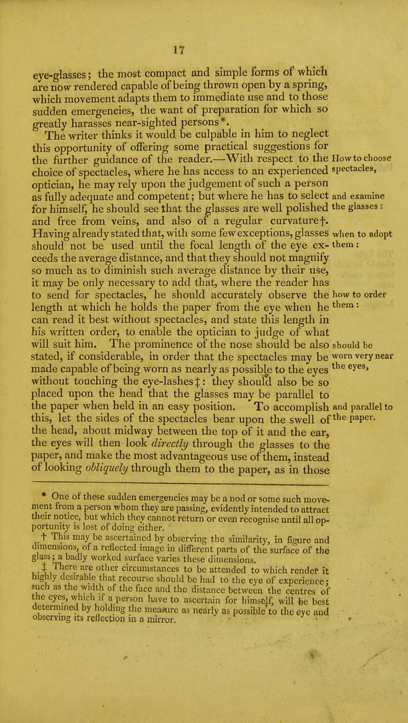 eye-glasses; the most compact and simple forms of which are now rendered capable of being thrown open by a spring, which movement adapts them to immediate use and to those sudden emergencies, the want of preparation for which so gi-eatly harasses near-sighted persons *. The writer thinks it would be culpable in him to neglect this opportunity of offering some practical suggestions for the further guidance of the reader.—With respect to the How to choose choice of spectacles, where he has access to an experienced spectacles, optician, he may rely upon the judgement of such a person as fully adequate and competent; but where he has to select and examine for himself, he should see that the glasses are well polished the glasses: and free from veins, and also of a regular curvaturef. Having already stated that, with some few exceptions, glasses when to adopt should not be used until the focal length of the eye ex- them: ceeds the average distance, and that they should not magnify so much as to diminish such average distance by their use, it may be only necessary to add that, where the reader has to send for spectacles, he should accurately observe the how to order length at which he holds the paper from the eye when he ^^^'^ '• can read it best without spectacles, and state this length in his written order, to enable the optician to judge of what will suit him. The prominence of the nose should be also should be stated, if considerable, in order that the spectacles may be worn very near made capable of being worn as nearly as possible to the eyes without touching the eye-lashes J: they should also be* so placed upon the head that the glasses may be parallel to the paper when held in an easy position. To accomplish and parallel to this, let the sides of the spectacles bear upon the swell of P^P^'- the head, about midway between the top of it and the ear, the eyes will then look directly through the glasses to the paper, and make the most advantageous use of them, instead of looking obliquely through them to the paper, as in those * One of these sudden emergencies may be a nod or some such move- inent from a person whom they are passing, evidently intended to attract their notice, but which they cannot return or even recognise until all op- portunity is lost of doing either. ' t This may be ascertained by observing the similarity, in figure and dimensions, of a reflected image in different parts of the surface of the glass; a badly worked surface varies these dimensions. I.- Xi'^'^^''? ^'^^^ circumstances to be attended to which render it highly desirable that recourse should be had to the eye of experience •  such as the width of the face and the distance between the centres of the eyes, whicli if a person have to ascertain for himself, will be best determined by holding the measure as nearly as possible to the eye and observing its reflection m a mirror. • • •