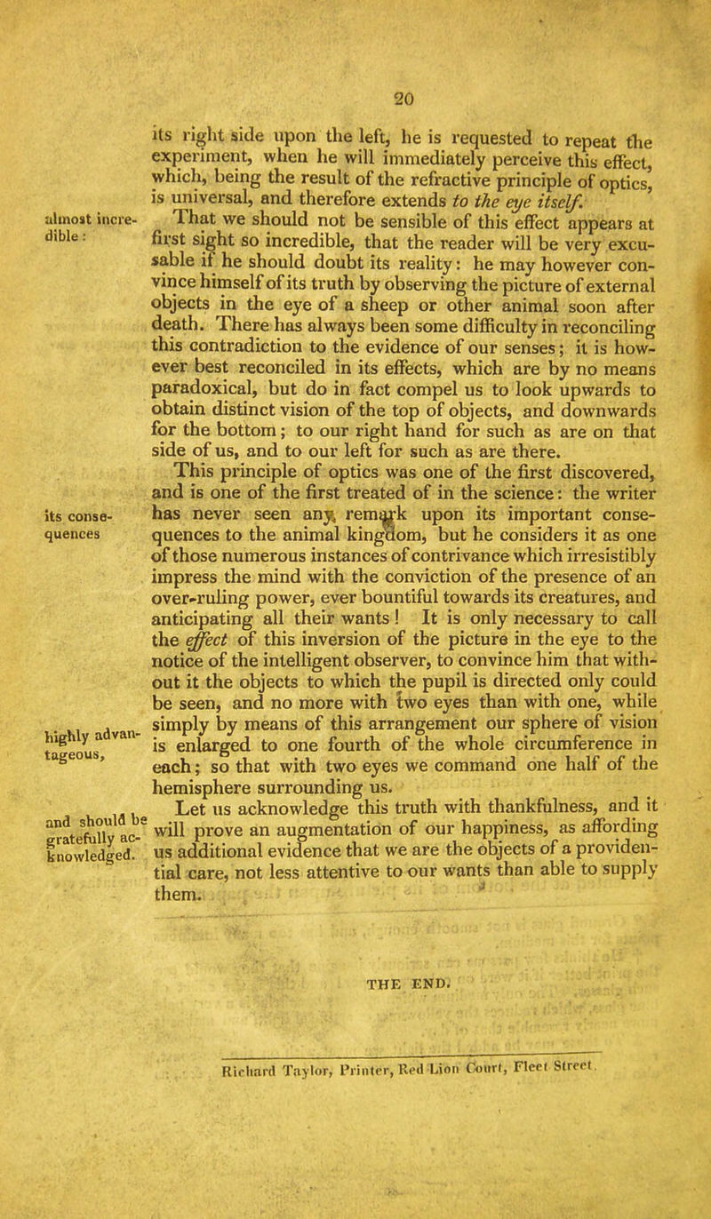 20 utmost incre- dible : its conse- quences highly advan- tageous. and should bi gratefully ac- knowledged. its right side upon the left^ he is requested to repeat the experiment, when he will immediately perceive this effect which, being the result of the refractive principle of optics' is universal, and therefore extends to the eye itself. That we should not be sensible of this effect appears at first sight so incredible, that the reader will be very excu- sable if he should doubt its reality: he may however con- vince himself of its truth by observing the picture of external objects in the eye of a sheep or other animal soon after death. There has always been some difficulty in reconciling this contradiction to the evidence of our senses; it is how- ever best reconciled in its effects, which are by no means paradoxical, but do in fact compel us to look upwards to obtain distinct vision of the top of objects, and downwards for the bottom; to our right hand for such as are on that side of us, and to our left for such as are there. This principle of optics was one of the first discovered, and is one of the first treated of in the science: the writer has never seen any^ remark upon its important conse- quences to the animal kingaom, but he considers it as one of those numerous instances of contrivance which irresistibly impress the mind with the conviction of the presence of an over-ruling power, ever bountiful towards its creatures, and anticipating all their wants ! It is only necessary to call the effect of this inversion of the picture in the eye to the notice of the intelligent observer, to convince him that with- out it the objects to which the pupil is directed only could be seen, and no more with Iwo eyes than with one, while simply by means of this arrangement our sphere of vision is enlarged to one fourth of the whole circumference in each; so that with two eyes we command one half of the hemisphere surrounding us. Let us acknowledge this truth with thankfulness, and it will prove an augmentation of our happiness, as affording us additional evidence that we are the objects of a providen- tial care, not less attentive to our virants than able to supply them. ^ THE END, Richard Taylor, Printer, Red :Lion Court, Fleet Street.