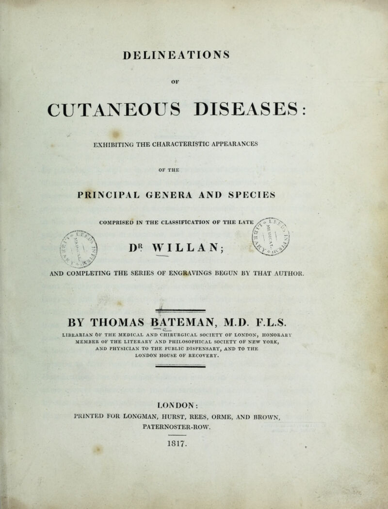 DELINEATIONS OF CUTANEOUS DISEASES: EXHIBITING THE CHARACTERISTIC APPEARANCES OF THE PRINCIPAL GENERA AND SPECIES /(■ S-F / N. COMPRISED IN THE CLASSIFICATION OF THE LATE -’->x /ctT ■ ~ \ nil DR WILL AN; v W/ ^ AND COMPLETING THE SERIES OF ENGRAVINGS BEGUN BY THAT AUTHOR. BY THOMAS BATEMAN, M.D. F.L.S. —’ c LIBRARIAN OF THE MEDICAL AND CHIRURGICAL SOCIETY OF LONDON, HONORARY MEMBER OF THE LITERARY AND PHILOSOPHICAL SOCIETY OF NEW YORK, AND PHYSICIAN TO THE PUBLIC DISPENSARY, AND TO THE LONDON HOUSE OF RECOVERY. LONDON: PRINTED FOR LONGMAN, HURST, REES, ORME, AND BROWN, PATERNOSTER-ROW. 1817-