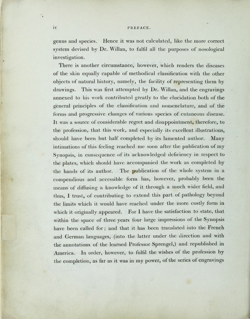 genus and species. Hence it was not calculated, like the more correct system devised by Dr. Willan, to fulfil all the purposes of nosological investigation. There is another circumstance, however, which renders the diseases of the skin equally capable of methodical classification with the other objects of natural history, namely, the facility of representing them by drawings. This was first attempted by Dr. Willan, and the engravings annexed to his work contributed greatly to the elucidation both of the general principles of the classification and nomenclature, and of the forms and progressive changes of various species of cutaneous disease. It was a source of considerable regret and disappointment, therefore, to the profession, that this work, and especially its excellent illustrations, should have been but half completed by its lamented author. Many intimations of this feeling reached me soon after the publication of my Synopsis, in consequence of its acknowledged deficiency in respect to the plates, which should have accompanied the work as completed by the hands of its author. The publication of the whole system in a compendious and accessible form has, however, probably been the means of diffusing a knowledge of it through a much wider field, and thus, I trust, of contributing to extend this part of pathology beyond the limits which it would have reached under the more costly form in which it originally appeared. For I have the satisfaction to state, that within the space of three years four large impressions of the Synopsis have been called for; and that it has been translated into the French and German languages, (into the latter under the direction and with the annotations of the learned Professor Sprengel,) and republished in America. In order, however, to fulfil the wishes of the profession by the completion, as far as it was in my power, of the series of engravings .