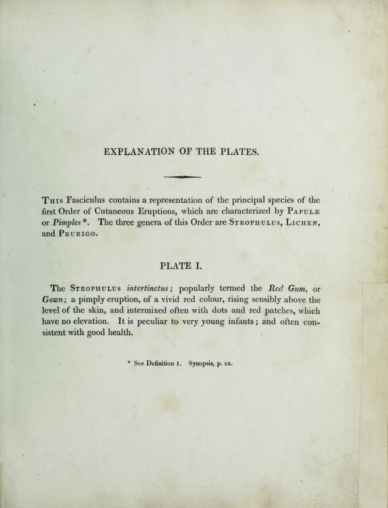 EXPLANATION OF THE PLATES. This Fasciculus contains a representation of the principal species of the first Order of Cutaneous Eruptions, which are characterized by Papulae or Pimples *. The three genera of this Order are Strophulus, Lichen, and Prurigo. PLATE I. The Strophulus intertinctus; popularly termed the Red Gum, or Gown; a pimply eruption, of a vivid red colour, rising sensibly above the level of the skin, and intermixed often with dots and red patches, which have no elevation. It is peculiar to very young infants; and often con- sistent with good health. # See Definition 1. Synopsis, p. xx.