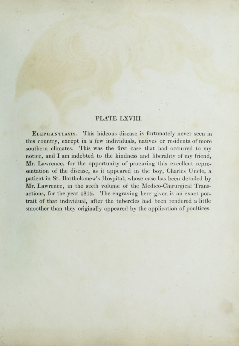 Elephantiasis. This hideous disease is fortunately never seen in this country, except in a few individuals, natives or residents of more southern climates. This was the first case that had occurred to my notice, and I am indebted to the kindness and liberality of my friend, Mr. Lawrence, for the opportunity of procuring this excellent repre- sentation of the disease, as it appeared in the boy, Charles Uncle, a patient in St. Bartholomew’s Hospital, whose case has been detailed by Mr. Lawrence, in the sixth volume of the Medico-Chirurgical Trans- actions, for the year 1815. The engraving here given is an exact por- trait of that individual, after the tubercles had been rendered a little smoother than they originally appeared by the application of poultices.